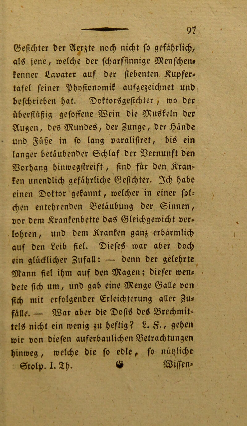 ©eficbter ber Siebte nocf> nid;t fo gefährlich, al$ jene, welche ber fdjarfltnnige Üttenfchen* fenner gavater auf ber ftebenten Tupfer* tafet feiner ^boftonomif aufge$eicbnet unb betrieben ^at. ©oftorägeficbter > wo ber öberftüfig gefoffene Sßein bie 9Ruäfe(n ber 5ttigen, bcö (Dltmbeö, ber Bunge, berjpdnbe unb $ü§e in fo lang paratiftret, bi$ ein Tanger betaubenber ©ddaf ber Vernunft ben Borftang binroegffreift, ftnb für ben Äran» fen unenblid? gefdf>rlid>e ©efid?ter. 3d> bähe einen £>oftor gefannt, welcher in einer fob cf>en entcbrenben Betäubung ber ©innen, »or bem Äranfenbette ba$ ©teicbgewicbt ber* Touren, unb bem j?ranfen ganj erbärmlich auf ben £eib fxeL Diefeg war aber boc£ ein gtücfCidper Bufatt: — benn ber geteerte sjftann fiel i(>m auf ben OKagen; biefer wen* > bete ficb um, unb gab eine $?enge ©at(e bon ftd) mit erfolgenber <£rteicbtcrung aller Bus fdtle. — SBar aber bie £>oft$ be$ Brecbmit* tefsJ nicht ein wenig &u heftig? 2, S-r toir bon biefen auferbauticben Betrachtungen hinweg, welche bie fo eble, fo nützliche etolp. I. ah- « S©iff*n»
