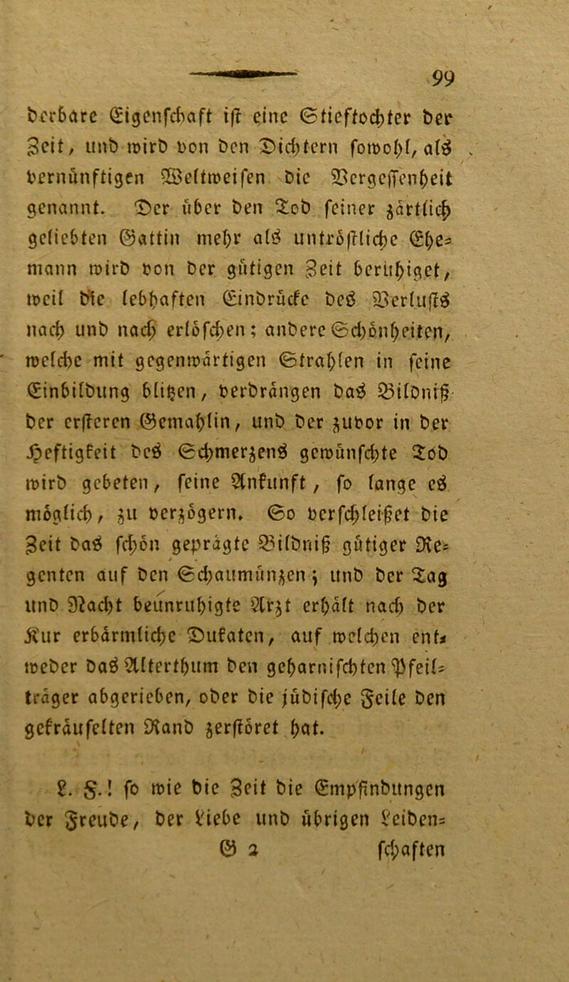 bcrSarc (£igenfcbaft i|t eine (Stieftochter Der Seit/ unb wirb Don Den Sichtern foroohl, al$ Vernünftigen ©eltweifen Die SScrgctTenheit genannt. 'Der über Den %cb feiner örtlich geliebten ©attin mehr a!3 untrügliche (£l)e* mann wirb von Der gütigen Seit beendiget, weil Die lebhaften (£inbrücf'c be£ SQerluffä nad) unb nach erlofchen; anberc ©d)onheitcn, welche mit gegenwärtigen ©tragen in feine (Sinbilbung bliljen, berbrangen batf $3ilbnif? Der erfferen ©emahlin, unb Der ^ubor in Der Jpeftigfeit bc$ 0d)merjen^ gcwünfd;te 2öb wirb gebeten, feine Qlnfunft, fo lange e$ möglich/ gu verzögern, ©0 bcrfd;leifet Die Seit baä fd;on geprägte Q3i(bni§ gütiger Die* genten auf Den ©d;aitmün£en \ unb Der Sag unb 9?ad>t beunruhigte ?tr^t erhalt nach öer jl'ur erbärmliche Subaten, auf welchen ent* weber Da3 Sllterthum Den geharnifchten Pfeils träger abgerieben, ober Die jübifd;e geile Den gef räufelten SXanb jerftoret hat. 2. §.! fo wie Die Seit Die (ürmpfinbungen Der greube, Der liebe unb übrigen leibens © 2 fc^aften