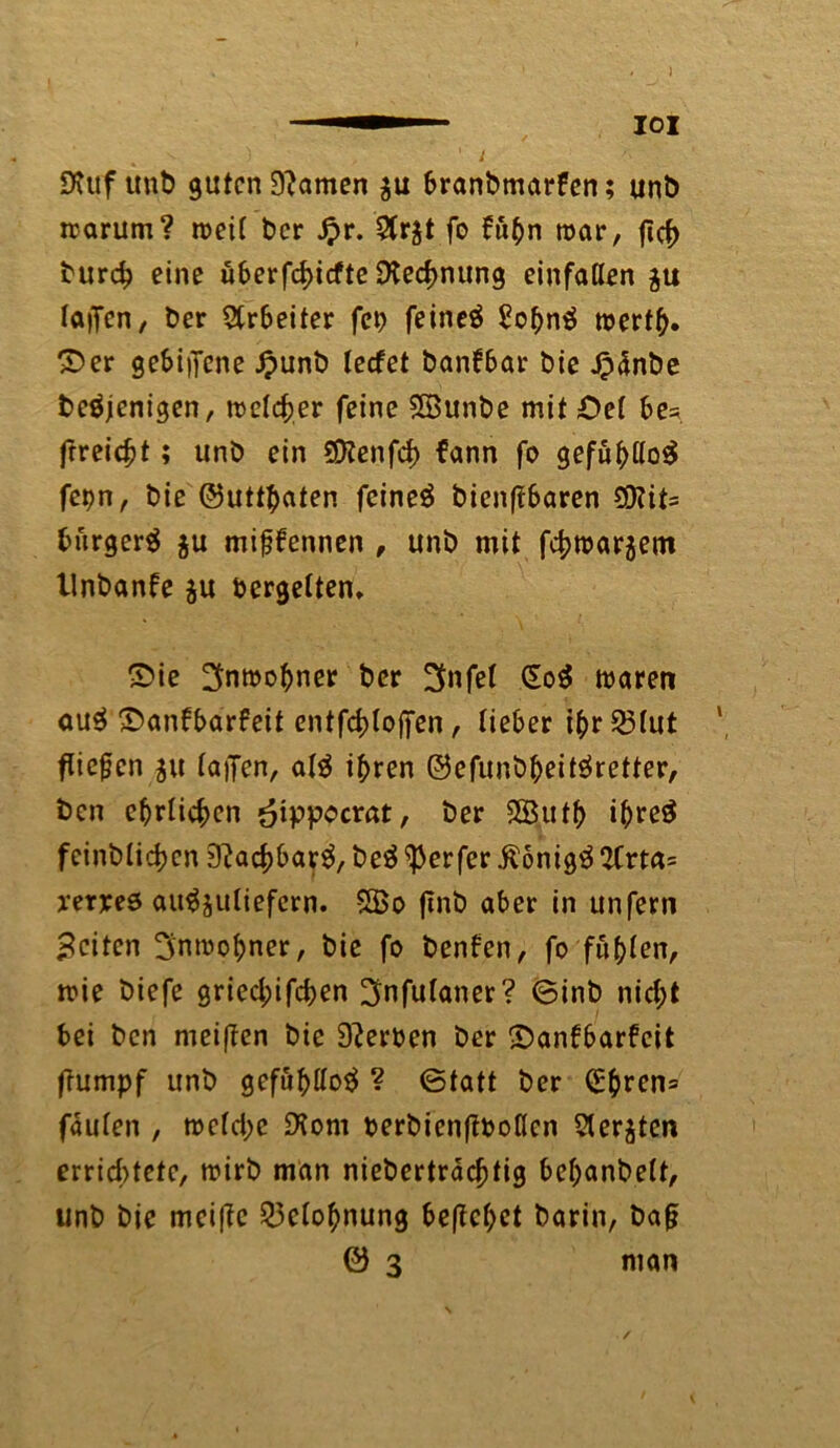 SKuf unb guten 9?amen $u branbmarfen; unb warum? weit ber £r. 5fr$t fo fuhn war, ficf> burdj eine überfcf>icfte Dtedmung einfaßen au laifen, ber Arbeiter fei) feinet £ohn$ werth» ©er gebiiTcne Jpunb leefet banfbar bie Jpänbe beöjenigen, welcher feine Söunbe mit £>ef be* frreiebt; unb ein SDZenfd) fann fo gefuhßoS fepn, bie ©utthaten feinet bienftbaren 5D?it= bürgert $u mifjfennen , unb mit fchwar$ent llnbanfe ju vergelten. ©ie Anwohner ber ^nfef €o$ waren au$ ©anbbarfeit cntfchloffen, lieber ihr23(ut ffiefen 51t faijen, afg ihren ©efunbheitöretter, ben ehrlichen *?ippocrat, ber 2Buth ihre$ fcinbfichcn 9?achbar$, beS Werfer Äonigtf 2Crta= yeryeö au^jufiefern. 5Bo ftnb aber in unfern Beiten Anwohner, bie fo benfen, fo fuhfen, wie biefe gried;ifchen ^nfufaner? ©inb nid;t bei ben meiften bie 9?eroen ber ©anfbarfeit frumpf unb gefühßotf ? ©tatt ber (£bren= fäufen , wcfd;c DJom berbienßboßen Sterben errichtete, wirb man niebertradjtig behanbeft, unb bie meifle 53cfohnung begehet barin, baf? © 3 man