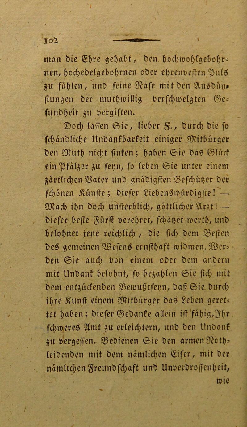 man bie €f>re gehabt, ben bochtbobfgebcbrs nen, ftocbebefgebofyrncn ober ebreri&ejtcn ‘pulä $u füllen, unb feine 9?afe mit ben Qluebftn» ffungen ber mutfjraißig berfd;mclgtcn öe= fun.b&eit $u vergiften. 3)od; (affen ©ie, lieber §., bureb bie fo fcbdnblicbe tlnbanfbarfeit einiger Bitburger ben Sföutb nid;t ftnfen; höben ©ie baö ©lucf ein^fdljer $u fet)n, fo (eben ©ie unter einem ädrt(id)en 53atcr unb gndbigffen S5efd)u$er ber febonen i^ünfic; biefer £ieben3iöürbigfte! — 5D?acb ihn bod) uiifterblid;, gottlid;er 2lr$t! — biefer befre gür(f berebret, fcbäijet mertl)/ unb belohnet jene reid)lid;, bie ftd> bem heften be$ gemeinen Sßefenä erriftböft roibmen.$8cr= ben ©ie aud; bon einem ober bem anbern mit Unbanf belohnt, fo bejaf)(en ©ie fid; mit bem ent$ucfenben 95en>ufjtfct>n, bafj ©ie bttrd; ihre Äunft einem Bitburger ba3 £eben gerct= tet höben; biefer ©ebanfe allein i|t‘fdbi9/3br fd)tbere^ tXmt jtt erleichtern, unb ben Unbanf ju bergeflfen. Schienen ©ie ben armen 9?ctb= leibenben mit bem nämlichen £ifcr, mit ber ndmltd;cn grcunbfc&öft unb Unbcrbrojfenhcit/ rcie
