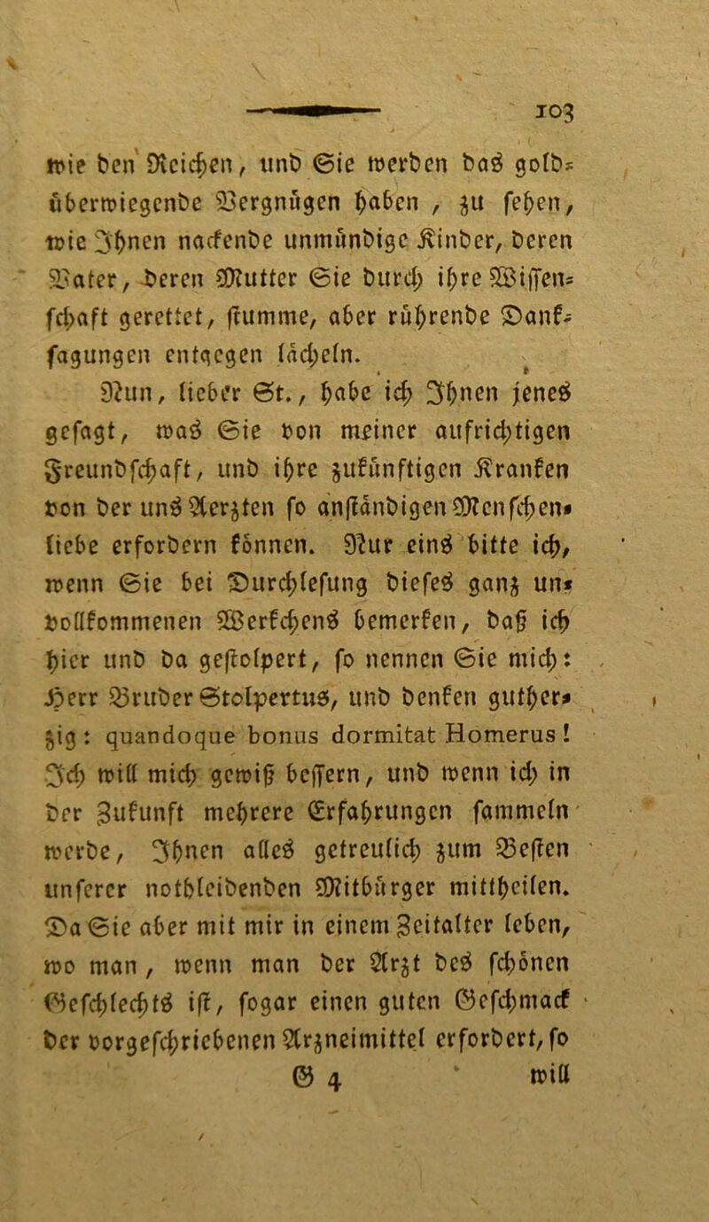 io3 trie Den Dieteren, unb ©ie werben ba$ gofb.-. überwiegenbe Vergnügen b^ben , zu feben, wie 3bnen naefenbe unmönbige ßinber, Deren Später, Deren SOTuttcr ©ie burd; ibreSÖijfcn* fd>aft gerettet, ftumme, aber rubrenbe £>anb-= fagungen entgegen tdd;etn. 9?un, lieber ©t., bnbe icb 3bnen jene# gefagt, waö ©ie bon meiner aufrichtigen greunbfebaft, unb ihre jubunftigen Äranben pon Der un3 Aerzten fo anfldnbigenSRcnf^en* Hebe erforbern bonnen. 9?ur einä bitte icb/ wenn ©ie bei S)urd;(efung biefe$ ganz un* Potfbommenen SÖerbcbenä bemerben, bafj icb hier unb Da geftotpert, fo nennen ©ie mid;: Jperr Sßruber ©tolpertus, unb benben gufber* $ig : quandoque bonus dormitat Homerus ! 3'cb »iff mid; gewiß beffern, unb wenn id; in Der gubunft mehrere Erfahrungen fammetn werbe, 3bnen afleö getreulich jum 53effen unfercr notbteibenben Bitburger mittbeüen. ©a ©ie aber mit mir in einem Zeitalter leben, wo man , wenn man Der Arzt be$ febonen ©efcbled)t3 iff, fogar einen guten ©efd;macf • Der oorgefd;ricbenen Arzneimittel erforbert, fo © \ wiU