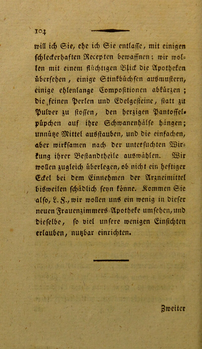 ttitf id> ©ie, ehe ich ©ie entlaffe, mit einigen fcf)letferbaften SXecepten bewaffnen; mir mol= len mit einem fluchtigen Q5{id bie Stpottjefcn überfeben , einige ©tinfbüd)fen auämuflern, einige ellenlange (Sompojttionen abfurjen ; bie .feinen perlen unt) (Ebclgefteine, fratt ju 3>ultoer ju floffen, ben bergigen Pantoffel» püpeben auf il>re ©cbmanenbülfe bangen; unnütje Mittel auäflauben, unb Die einfadjen, aber mirffamen nach ber unteffuebten 5öir= Jung ihrer Q3e|l:anbtbe'ile auömablen. SÖir motlcn zugleich überlegen, ob nicht ein heftiger (Edel bei bem (Einnebmen ber 2lr$neimittcl biämeilen febäblid) fepn fonnc. kommen ©ie alfo, mir motten unä ein menig in biefer neuen ^rnuenjimmerö Slpotbefe umfeben,unb biefelbe, fo biel unfere menigen (Sinftd;ten erlauben, nutjbar einriebten. ^weiter