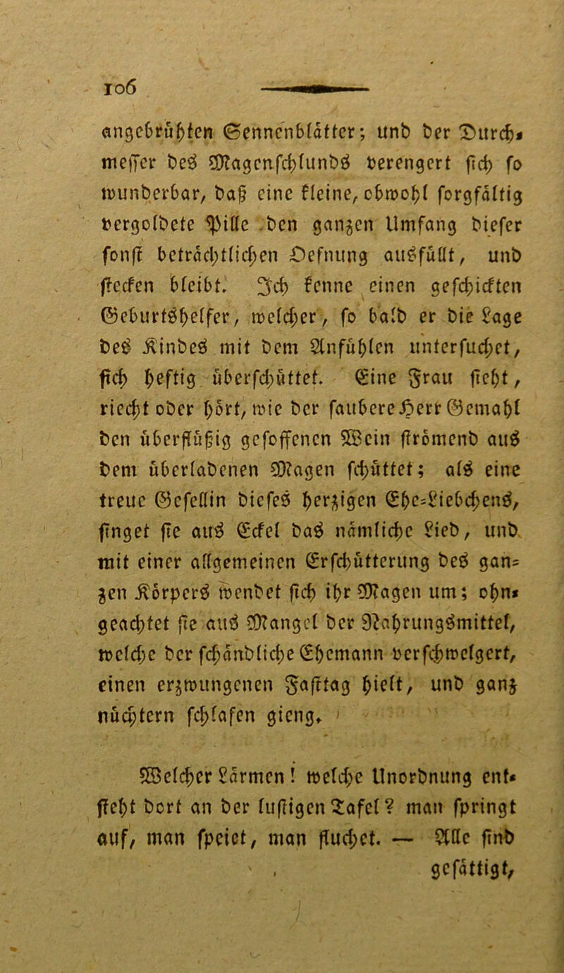 io6 emgebrübten (Sennenbrdttcr; unb ber £>urcf)* meiTcr be3 OflagcnfcbUtnbö Verengert ftd> fo tr>unberbar, baß eine Heine, cbmobt forgfdltig ttergotbefe ^3il(e ,bcn ganzen Umfang biefer fonff betrdd;t(id)en Oefnung au£füüt, unb j?ccfen bteibt. ^d) fenne einen gerieften ©eburt^bHfer, n?e(d;er, fo batb er bie Sage be£ ilinbcä mit bem Slnfüblen unterfud;et, ftd> heftig überfdnittet. €tne $rau fic&t, riecht ober I;ort, roie ber faubereiperr ©cmabi ben uberfiüfig gefoffenen SBcin flromenb auö bem überlabenen 93?agen fdjüttet; ate eine treue ©efeflin biefeö bergigen ^e^iebc^en^, finget fte atr$ (Edel ba$ ndnilidjc Sieb, unb mit einer allgemeinen (£rfd)ütterung beö gan= gen $orper$ menbet ficf> ibr SRagen um; obn* gead;tet fic attö ÖRanget ber 9?abrung$mittef, wcld;c ber fcbdnbticbeSbcmann berf$mclgert, einen erzwungenen Safttag $iett, unb ganj nüa;tern fcblafen gieng» < SBelcber Farmen! weld;e llnorbnung ent« ffebt bort an ber luftigen 2afel ? man fpringt auf, man fpcict, man fluchet. — Sitte fmb ' . gefattigt.