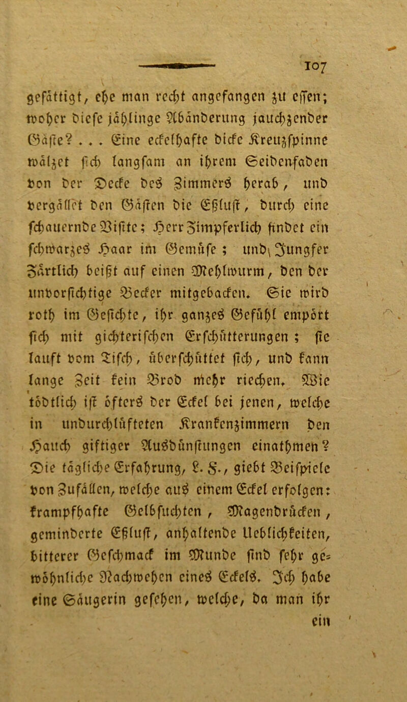gefdttigt, ctje man recht angefangen ju offen; t>icfc jdlj.linge 9Cbänberung jaud;$enber ©afte? . . . (Sine ecfetfjafte biefe ^rettjfpinne traget fd> langfam an ihrem ©eibenfaben Pon ber £>ecfe be$ gimmerä (^rab, unb Pergdflet ben ©dften bie , burd) eine fd)auernbe23ifttc; ßerr Zimpfer lieb finbet ein fd)tParje^ Jpaar im ©emufe ; tmb\ 3'ungfer oartlid) bei^t auf einen Sföe&tröurm, ben bet* unporftebtige 25ecfer mitgebaden. ©ic wirb rotf> im ©eftebte, if>r gan^eä ©efüfd empört ftcb mit gid)terifd;cn <£rfd;utterungen ; jte tauft Pom Sifcb, überfebuttet fiel), unb fann lange Seit fein Q5rob tficbr riedjen, Söic i . tobtttd) ift oftcrä ber (£dcl bei jenen, trelcbe in unbureblufteten dvranfenjimmern ben £aud) giftiger 2Cu3bünf?ungen einatbmen? £)ie tdg(id;e (Erfahrung, 2. giebt 23eifpicle pon Sufaöen, roelcbe au$ einem (Edel erfotgen: frampffjafte ©elbfucbten , SOcagenbruden , geminberte (Efjluf?, an^altenbe Ucblicbfciten, bitterer ©efd)mad im ECRunbe finb fet;r ge= tPobn(id)e 9?ad;tpcbcn cine$ (Edeltf, 3'd> habe eine ©dugerin gefc^en, tpcld;e, ba man ifjr ein