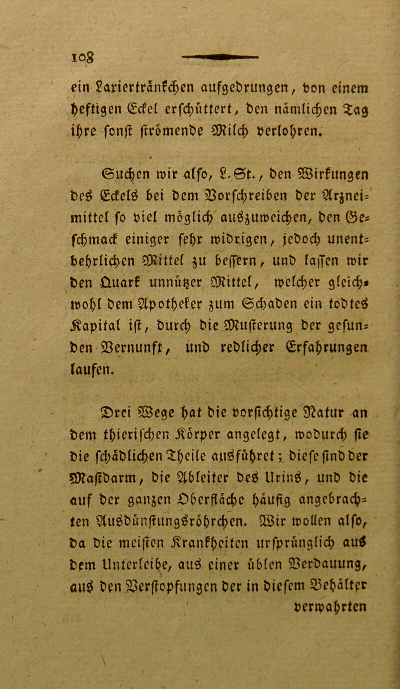 iog ein 2ariertranfd>en aufgebrttngen, bon einem heftigen <£cfe( erfd;üttert, t>cn nämlichen £ag ihre fonft ftrbmenbe SHild; berühren. (Suchen mir alfo, 8. St., ben SBirfungen be$ Ecfel£ Sei bem 33orfd)reiben ber 2(r$nei= mittel fo biel möglich auöjumeichen, ben ©e^ fdjmacf einiger fehr mibtigen, jeboch unent= bebrlid;cn Spittel $u beffern, unb laifcn mir ben üuarf unnü^er Mittel, meiner gleich* mohl bem 2lpotf)efer $um ©d)aben ein tobtet Kapital ift, burd) bie SDtuflerung ber gefun= ben Vernunft, unb reblid>er Erfahrungen laufen. £)rei 555cge hat bie borstige Statur an bem thierifchen .Körper angelegt, moburch fle bie fd;ablichen$hci(e airäfuhret; biefefmbber SOlaflbarm, bie Weiter be£ Urin$, unb bie auf ber ganzen Oberfläche häufig angebrach= ten 9lu$bünfiimg$rohrchcn. Söir trollen alfo, ba bie mciflen .Krankheiten urfprünglich au$ bem Untcrleibe, aug einer üblen Verbauung, au$ ben SBerffopfungen ber in biefem 23ef)altpr bewahrten
