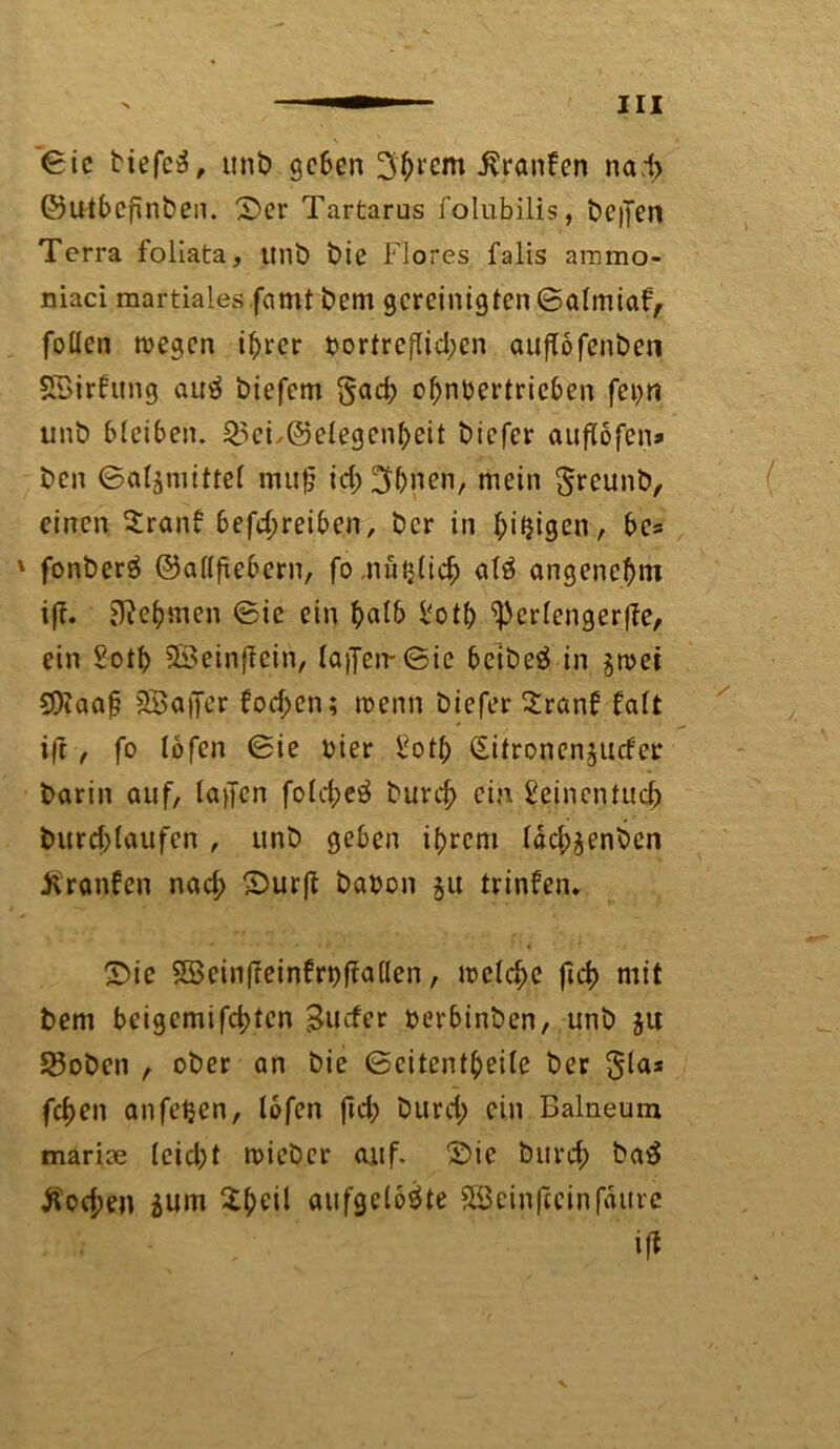 ©ic tiefeg, unb geben 3'hrcm Traufen nad> ©utbcpnben. ©er Tartarus folubilis, beffen Terra foliata, unb bie Flores falis arnmo- niaci martialesfamt bem gereinigten ©almiaf, füllen wegen ihrer bortref!id;en auftöfenben SBirfung aug biefem §ad; ohnbertricben fei>n unb bleiben. ^5et.(Gelegenheit biefer auflofen» ben ©qtgmittcf muf? id; ^hnen, mein greunb, einen Sranb betreiben, ber in l;iijigen, bcs 1 fonberg ©allfiebern, fo,nützlich alg angenehm ift. Rehmen ©ie ein h<db l'oth ^erlengerpe, ein Soth 3Beinf?ein, la)Jen-©ic beibeg in gwei COiaap SBaiJer fod;cn; wenn biefer Sranb falt i|t , fo lofen ©ie hier l?otl> Sitronenjucfcr barin auf, taffen fold;eg burd> ein Seinentuch burd)laufen , unb geben ihrem ldd;äenben Traufen nad; ©urft babon ju trinfen* ©ie SSeinfreinfrbpallen, welche fleh mit bem bcigemifchten guefer berbinben, unb jit 23oben , ober an bie ©citentheile ber gla* fdjen anfe^en, lofen fid; burd; ein Balneum marise (cid)t wieber auf. ©ie burch bag Äod;en äum £heil aufgelöste 5Bcin|icinfäure if*