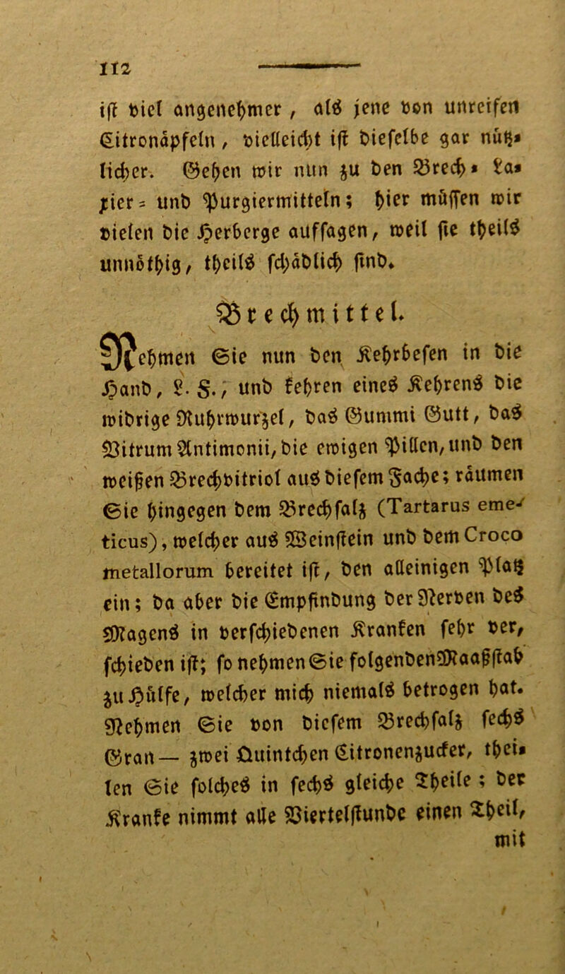 tff piel angenehmer, altf jene ton unreifen £itronapfeln , pielleicbt ift biefelbe gar nutj* lieber. ©eben mir nun $u ben 23recf>» i'a* jcier= unb ^urgiermitteln; (>ier möffen mir Pielen bie Verberge auffagen, meil fte tbei($ unnötig, tbcilä fd;äblicb fmb. 5$ t c cf> m i 11 e U 0ljebmen ©ie nun ben Äebrbefen in bie ßanb, 2. Sunb feeren eincö tfebrenä bie mibrige Sttutyrtpufgel, ba$ ©untmi ©utt, ba$ $3itrum 2tntimonii, bie eraigen Ritten, unb ben »cifen Q3recf)bitriot au$ biefem Sache; raumen ©ic hingegen bem 25rechfal* (Tartarus eme^ ticus), meiner au£ 33einflein unb bemCroco metallorum bereitet ift, ben alleinigen s13lai$ ein; ba aber bie ^mpftnbung berSterten be$ 2[Ragenö in betriebenen Äranfen fe^r Per, fdjteben ijl; fonebmen©ie folgenben3Haaf?|Iab jußulfe, melcber mich niemals betrogen bat. sftebmen ©ie ton biefem SBrecbfalj fe<h$ ©ran— jmei üuintchen (Sitronenjucfer, tbei* len ©ie folche# in fed>ö gleiche $beüe; ^er Traufe nimmt alle 23iertelfiunbe einen $&eil, mit t \
