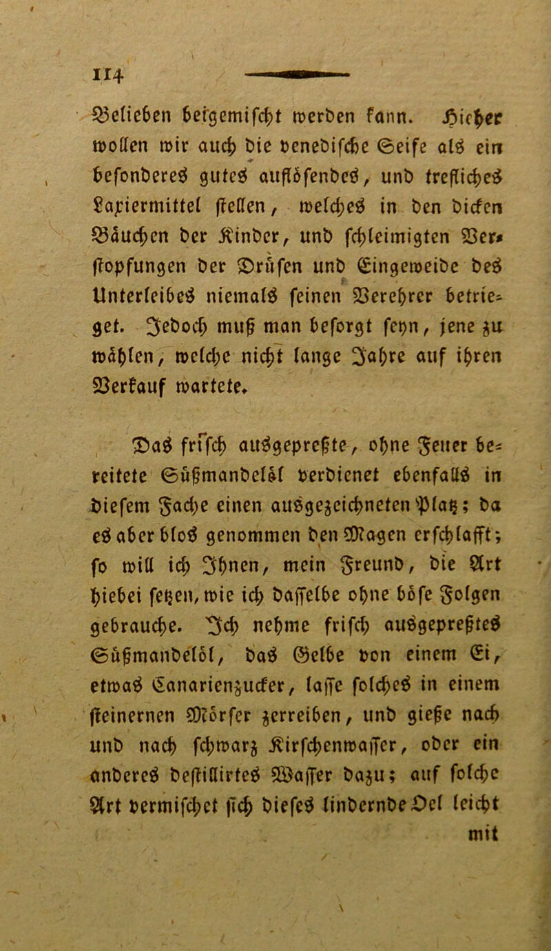 belieben 6etcjemifc^>t werben fonn. Jpicher wollen wir auch bie penebifche ©eife air ein fcefonberer guteö auflbfenber, unb treflicher Sapiermittel (Tellen, welcher in ben bicfcn $3duchcn ber $inber, unb fchleimigten 23er# X (Topfungen ber Prüfen unb Singeweibe ber £ Unterleiber niemair feinen 23erebrer betrie- bet. ^ebod) mu§ man beforgt fepn, jene $u wallen, welche nicht lange 2ja^re auf ihren 23erfauf wartete. £)ar frffch attrgeprefjte, ohne geuer be* reitete ©ufjmanbelol Perbienet ebenfalir in fciefem §ad;e einen außgeaeichneten^laij; ba eraberblor genommen ben0D?agen crfd>lafft; fo will ich 3hnen, mein §reunb, bie $rt hiebei fetjen, wie ich baffelbe ohne bofe folgen gebrauche. 3$ nehme frifd; aurgeprefjter ©ufjmanbelol, bar @elbe pon einem Si, etwar Sanariensucfer, lafie folchcr in einem (Teinernen Dörfer verreiben, unb giejje nad> unb nach fd;warj ^irfd>enwaiTer, ober ein anberer beftiUirter 3Öaj[er ba$u; auf folchc $rt Permifchct (Ich t>iefcr linbernbeOel leicht mit \