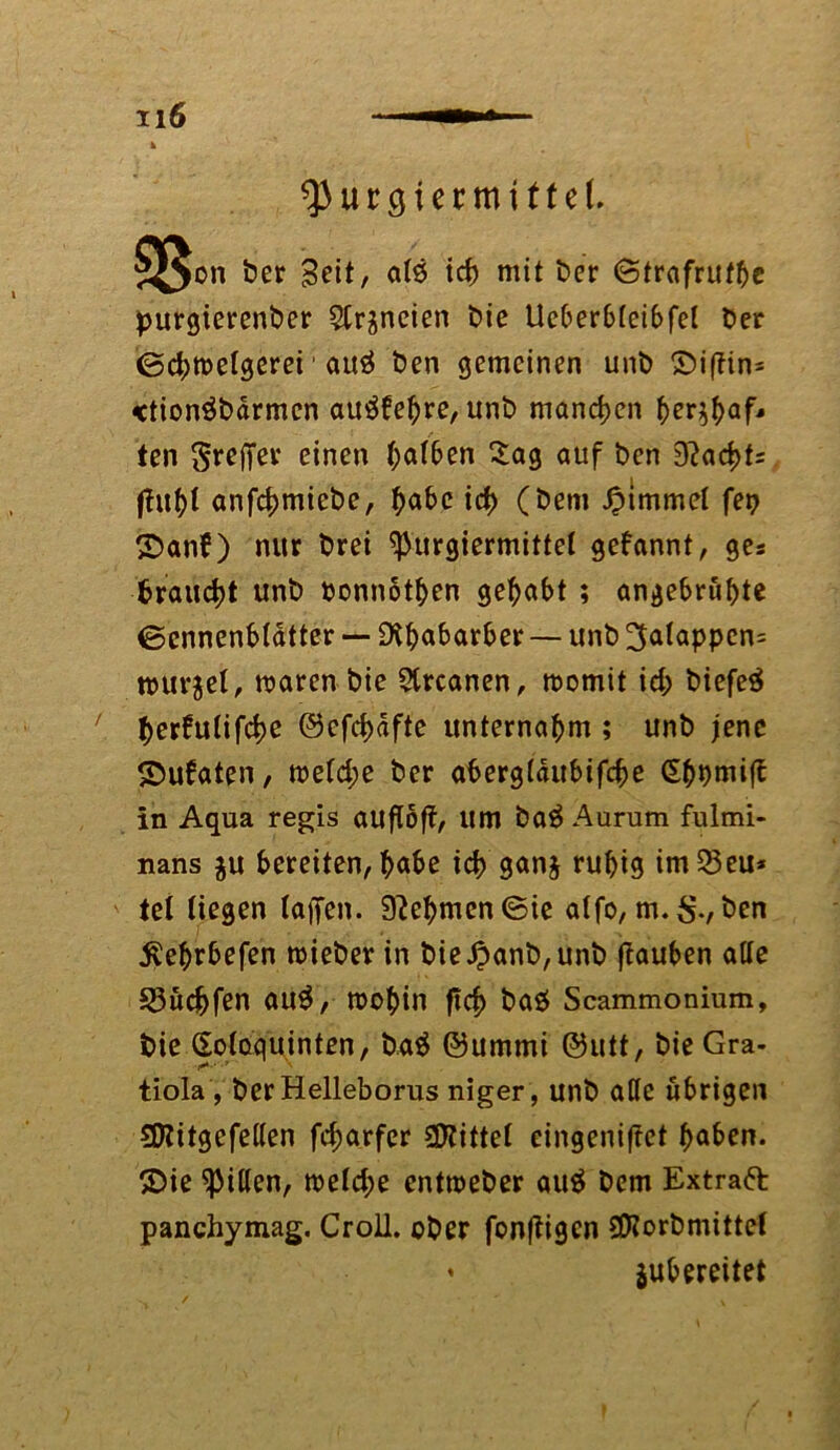 ^urgiermttf eL 5J$on der Seit/ atö tcb mit der Strafruthe purgierender 2trgneien die Ueberbteibfet der Scbwetgerei' auä den gemeinen und £>i|itn* «tionöddrmcn au£fehre,und manchen ber^baf* ten Treffer einen Mafien Sag auf den 9?acbt= anfcbmicde, habe id> (dem Jpimmel fei? ©an?) nur drei ^urgiermittel gekannt, ges trauert und donnothen gehabt ; angebrubte ©cnnenblatter — Rhabarber — und 3atappen= würget, waren die 3trcanen, womit id; diefeä berfutifebe ©cfcbdfte unternahm ; und jene ©ufaten, wetd;e der abergfaubifebe Sbdmift in Aqua regis auftöff, um da$ Aurum fulmi- nans gu bereiten, |>a^e icb gang ruhig im53eu* tet liegen taffen. Nehmen Sie atfo, m.$.,den $ebrbefen wieder in die£and,und fiauben alte S3ucbfen au$, wohin ftcb daö Scammonium, die (Soloquinten, da$ ©ummi ©utt, die Gra- tiola, der Helleborus niger, und attc übrigen 3Kitgefe(ten febarfer bittet eingeniftet haben, ©ie Ritten, wetd;e entweder au$ dem Extraft panchymag. Croil. oder fonfiigen SCRordmittet ♦ gubereitet