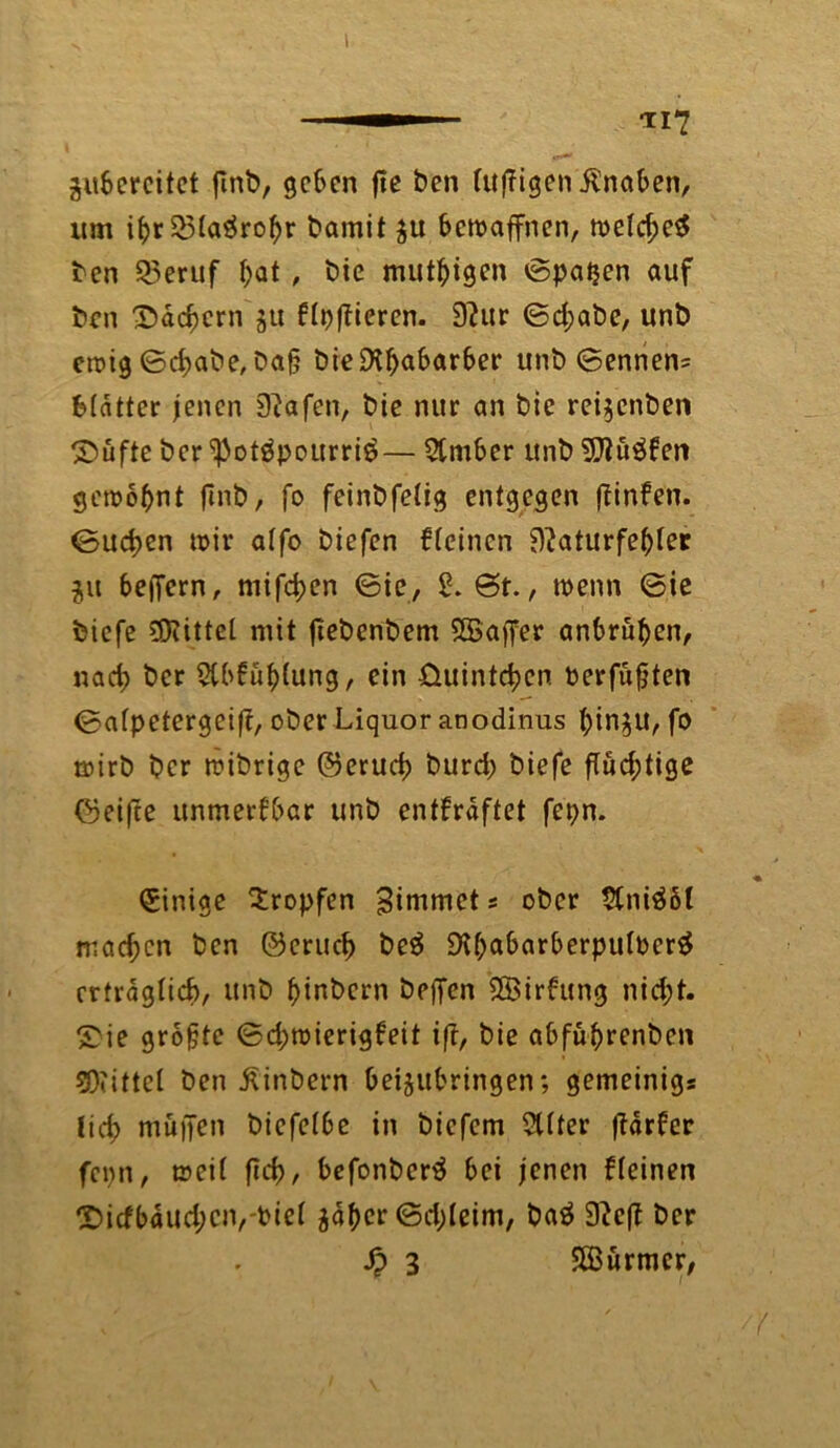 gubereitet flnb, geben fte ben luftigen Knaben, um ifyf 23la$rof)r bamit $u bewaffnen, weld)e$ bcn Q3eruf l)at, bie mutigen ©patjen auf bcn 35dd)crn $u ft^ftieren. 9?ur ©d;abe, unb ewig ©d>abe, ba§ bie£Kf>abarber unb ©ennen= Blatter jenen 0}afen, bie nur an bie rei$cnben ©üfte ber <Potöpourri$— 5tmber unb 0}iü$ken gewohnt finb, fo feinbfelig entgegen (finken. ©ud>en wir alfo biefen kleinen 9?aturfel)ler ju belfern, mifefcen ©ie, 2. St., wenn ©ie biefe bittet mit fiebenbem SSajfer anbrüfjen, nad> ber Stbküblung, ein üuintcfccn Perfufjten ©alpetergeift, ober Liquor anodinus tyin^U, fo wirb ber wibrige @erud> burd; biefe flüd;tige ©ei|te unmerkbar unb entkräftet fepn. Einige tropfen Binimet s ober tlniä&l machen ben ®erud> be$ 9lbabarberpul0cr£ crtraglid), unb f)inbern beffen 2Birkung nid;t. £ie grofjte ©d;wierigkeit i(T, bie abfuf)renbcn SOiittcl ben Äinbern Oeijubringen; gemeinigs lief? muffen bicfelbc in biefem 2Uter ftdrker fepn, weil fid), befonbertf bei jenen kleinen £>icfbdud;eiyPiel ^aftcr ©d;leim, baä 9?cff ber J? 3 ffßurmcr,