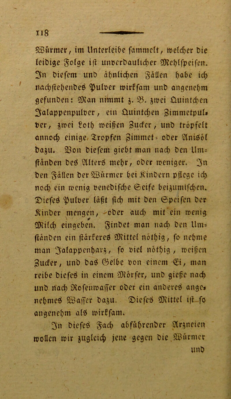 SBurmer, im Unterleibe fammclt, welcher t)ie leibige §olge ijt unoerbaultdper 3)?el)lfpeifen. 3n biefem unD ähnlichen fallen f>abc id) nadjftehenbeä ^uloer wirüfam unb angenehm gefunden: 9)?an nimmt 3. 35. $wci üuintcben IJalappenpuloer, etn üuintd;en Simmctpul* Per, $wei £oth weifen Surfer, unb tröpfelt annoef) einige/tropfen $immet = ober 2lni-ööl ba$u. 23on biefem giebt man nad) ben Um* ffänben be$ 5(lter$ mehr, ober weniger. 3n ben fallen ber ©armer bei ßinbern pflege id> nod) ein wenig Penebifdje ©cife beijumifeben. 3)iefeä ^uloer läft fid? mit ben ©peifen ber Ü'inber mengen, -ober aud; mit'ein wenig V 0 $?ild; eingeben. §inbet man nad) ben Um* fldnben ein flarfereä Mittel nölfjtg, fo nehme man 3a^ppenbnr^, fo oiel nötflig , weifen Surfer, unb ba$ ©etbc Pon einem (St, man reibe biefeä in einem Dörfer, unb giefe nad) unb nad) Diofenwaffer ober ein anbereä ange* nehmet Söajfer ba^u. ©iefcS Mittel ifl~fo angenehm al$ wirffam. 3n biefeö §acb abfüljrenber 3lr$neien wollen wir juglcicb jene gegen Die Türmer unb