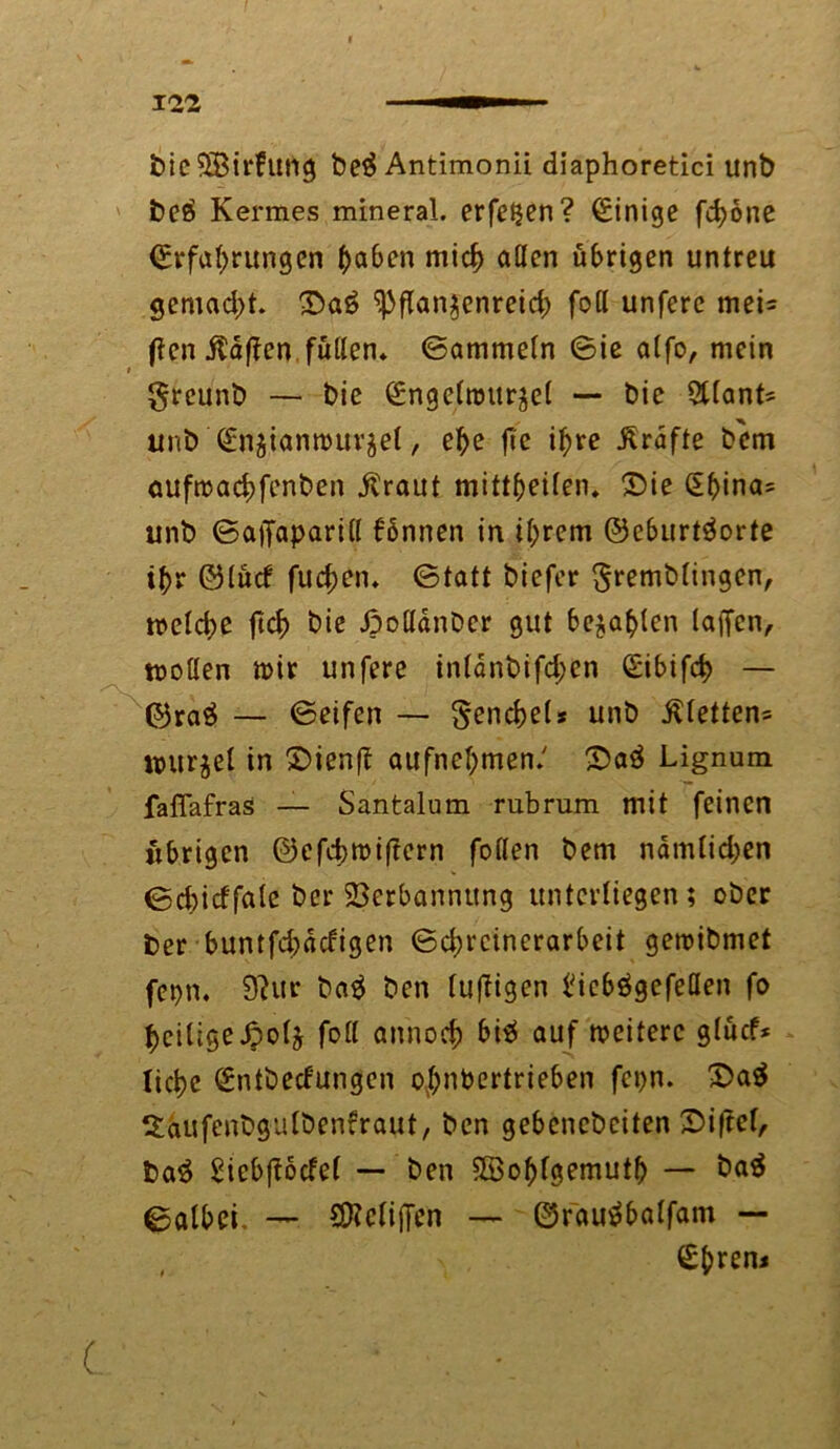 bieSBirfung be£ Antimonii diaphoretici unb beö Kermes mineral, erfeijen? Einige fchone Erfahrungen haben mich aßen übrigen untreu gemacht. £>a£ Pflanzenreich foll unfere mei= flen Mafien füllen, ©ammein ©ie alfo, mein t greunb — bie Engelwurzel — bie Alants unb Enzianwurzel, ehe fte ihre Grafte bem ouftüachfenben jüraut mittheilen. £>ie §bina= unb ©ajfapariß fönnen in ihrem ©eburtäorte ihr ©lud fuchen. ©tatt biefer gremblingen, weld)e fich bie ßoßdnDcr gut befahlen laiTcn, motten wir unfere inldnbifd;en Eibifch — ©ra$ — ©eifen — Fenchels unb $letten= Wurzel in ©ienff aufnehmen.' £>aä Lignum faffafras — Santalum rubrum mit feinen übrigen ©efcbwiflern follen bem ndmlidjen ©chicffate ber Verbannung unterliegen ; ober ber buntfehddigen ©chrcinerarbeit gewibmet fepn. 9?ur ba$ ben luftigen biebögefeßen fo hciligeJpolz foß annoch bi$ auf weitere glüd* liehe Entbedungen o^nbertrieben fepn. £>a$ Xäufenbgulbenfraut, ben gebenebeiten Siftel, ba$ Sicbjtodel — ben SSohfgemuth — öa$ ©olbei. — SBcliffcn — ©rautfbalfam — Ehreni (