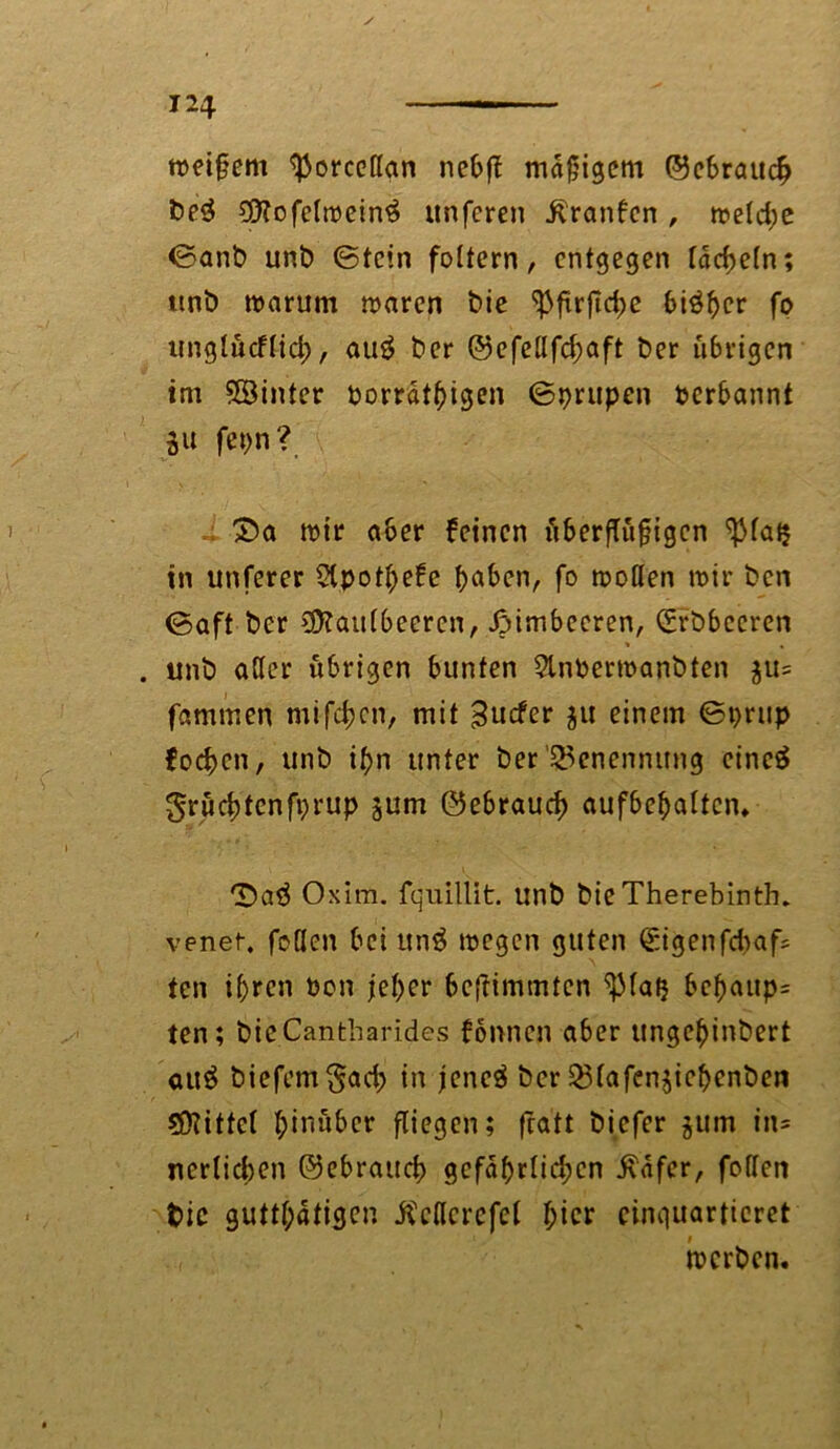 weifjem ^orccttan nebfT mäßigem ©ebraueb be3 €0Tofetrcein$ unferen .ftranfcn , weld;e ©anb unb (Stein foltern, entgegen tackeln; ttnb warum waren bie ^ftrjidje bisher fo unglucflid;, au$ ber ©efellfd;aft ber übrigen im hinter porrätbigen ©prupen perbannt 3U fepn? £)a wir aber feinen fiberflitgigcn ^la$ in unferer Stpothefe h^en, fo wollen wir ben ©aft ber Maulbeeren, Himbeeren, (Srbbecren . unb aller übrigen bunten 2lnPerwanbten ju= farnmen mifeben, mit 3ucfer ja einem ©prup foeben, unb ihn unter ber Benennung cineä grüebtenfprup jum ©ebraueb aufbehalten. ‘Saä Oxim. fquillit. unb bie Therebinth. venet. feilen bei unä wegen guten €i<jenfcfraf* ten ihren Pon jeher beftimmten ^lafj bebaup= ten; bic.Cantharides fönnen aber ungehinbert au$ biefem^acb in jeneS ber 23lafen$ichcnben Mittel hinüber fliegen; fratt biefer $um in* nerlicben ©ebraueb gefährlichen i\afer, feilen fcic gutthdtigen ÄcKcrefel hier einquartieret werben.