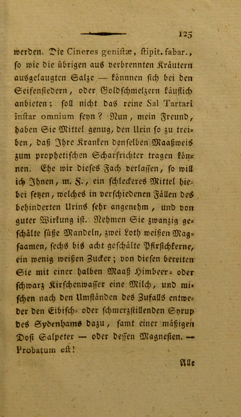 »erben. 'T'i'e Cineres genilfoe, ftipit. fabar., fo tvic t>ie übrigen auä Verbrennten Krautern auägctaugtcn ©atje — fonnnen ftd) bei ben ©eifenfiebern , ober @otbfd;me(jcrn faufTid> anbieten ; fotl nid;t ba£ reine Sal Tartari inftar omniam fcpn ? 9htn , mein 0reunbA haben ©ie bittet genug, ben Urin fo ju tret* ben, ba§ 3brc Oranten benfetben 2Raa£tvei$ $um prop^ctifdpcri ©cbarfrichter tragen fon* nen. (£he roir biefeä §acb vertanen, fo »iß ich 3bnen, m. , ein fd;tecfere8 bittet hie- bet fetjen, tvetcbeS in verfd;iebenen Satten be£ behinberten Urinä fehr angenehm , imb Von guter SBirfung ift. Nehmen ©ie smanjig ge* fchätte füge 3Hanbetn, ä»ei ^otf> »eigen SDtag* faamen, fed)ä bi$ acht gefehlte ^pfirftc^ferne^ ein tvenig meinen Sucfer; von biefen bereiten ©ie mit einer hatben $?aafj Jpimbeer* ober fchtvarj Äirfchentvaffer eine Sttilch, unb mi* fchen nach ben UmfUnben beä 3ufall$ enftve* ber ben €ibifch= ober fchmerjftißenben ©prup be$ ©ybenhamö baju, famt einer mdfjigen SDoft ©atpeter — ober befien Üftagnefien. — * Probatum eft! \ Wt