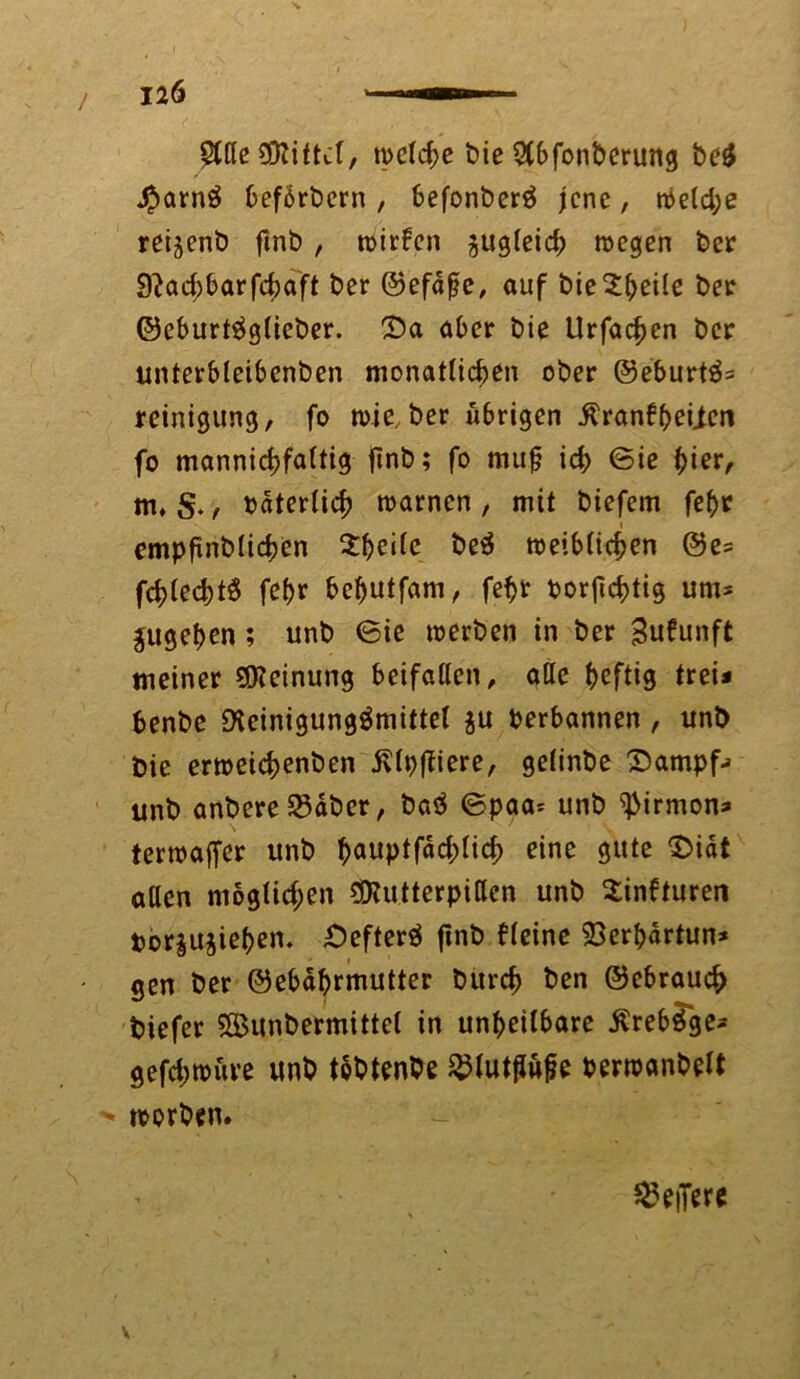 2tfle Mittel, welche bie Stbfonberung beS £arnS beförbern , befonberS jene, weld;e reijenb fmb , n>irfcn $ug(eicb wegen ber 9?ad;barfcbaft ber ©efäfje, auf bie^beile ber ©eburtSglieber. £>a aber bie Urfac^en ber unterbleibenben monatlichen ober @eburtS= reinigung, fo wie, ber übrigen ^ranbbeiien fo mannigfaltig jtnb; fo mujj icb ©ie t)ier, m, S., »äterlicb warnen , mit biefem febr t empfinblicben Zweite beS weiblichen @e* fcblecbtS febr bebutfam, febr oorftebtig um* jugeben; unb ©ie werben in ber Sufunft meiner Meinung beifallen, alle beftig trei* benbe Reinigungsmittel $u perbannen , unb bie erweidjenben ivlpffiere, gelinbe Sampf; unb anbere S5äber, baS ©paa* unb ißirmon* terwaffer unb bauptfad;licb eine gute $>iät allen moglid;en ÜRutterpitten unb Sinfturen tor^ujieben. OefterS finb deine 23erbärtun* gen ber ©ebäbrmutter bureb ben ©ebraueb biefer Söunbermittel in unbeilbare ÄrebSge* gefd;würe unb tbbtenbe $lutjiüfje Perwanbelt * worben* federe