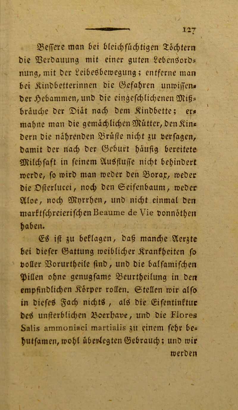 — 12*7 L 2?effere man bei bleicbfuchtigen Töchtern t)ic Verbauung mit einer guten ScbenSorbs nung, mit t>er SeibeSbewegung; entferne man bei jlinbbetterinnen bie ©efabren unwiffen* ber .Öebammen, unb bie eingefchlid;enen €0?i^- brdudje ber ©iät nad; bem Äinbbette; er* mabne man bie gemad;licbcn$tütter, ben^in* bern bie näbrenben 23rüf?e nicht $u Perfagen, bamit ber nad; ber ©eburt b^tiftg bereitete SCRilchfaft in feinem SUiSflufie nicht bebinbert werbe, fo wirb man weber ben 23orap, weber bie Ofterlucci, nod; ben ©eifenbaum, weber $lloe, noch SCRprrben, unb nid;t einmal ben marbtfchreierifchenBeaume de Vie ponnotben haben. (£S iff $u besagen, baf? mand;e 5ter$te bei biefer ©attung weiblicher Äranfbeiten fo botler 23orurtbei(e ftnb, unb bie balfamifchen Rillen ohne genugfame 23eurtbei(ung in ben empfinblicben Körper rollen, ©teilen wir alfo in biefeS Sach nichts , alS bie Sifentinftuc beS un|?erblid;en ^oerhaue, unb bie Flores Salis ammoniaci martiaiis $lt einem febr be» hutfamen, wohl übertegten ©ebrauch; unb wir werben