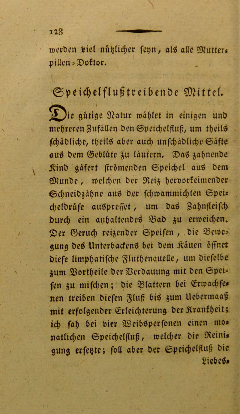 iag ——1 merben feiet nöijlicber fer>n, al$ atte 0D?utter* pitlcn ^©oftor. ©peicfyelflufitmbenbe Wittel 5^ie gütige Statur toastet in einigen unb mehreren Sufallen feen ©peicbelftufj, um tbeite fcbdbticbe, tbeil$ aber aud> unfcbafelicbe ©afte auä feem ©eblute $u lautern. ©a$ jabnenfee $inb gdfert (Iromenben ©peicbet auä feem ?9?unfee, roeteben feer SXeij bßßbor*eimenkß,? ©ebneife^dbne auä feer febmammiebten ©feei* cbetbrüfe auöpreffet, um feaä 3«^nfteifc^ bureb ein anbaltenfecä 53ab ju erreichen, ©er ©erueb rezenter ©peifen , feie Q$enje- gung be£ Unterbacfenä bei feem Saiten öffnet tiefe timpbatifebe $lutbßn quelle, um feiefelbe jum 23ortbeile feer 23erbauung mit feen ©pei= fen 5U mifeben; feie flattern bei Erroacbfe* jien treiben tiefen $tu§ bi$ $um Uebermaaj? mit erfotgenfeer Erleichterung feer ^ranf^cit; teb fab bei feier SBcibtfpcrfonen einen mo< natlicben ©peicbelflufj, meteber feie Dteinü gung erfefcte; fod aber feer ©peicbß^lt^ feiebcä*