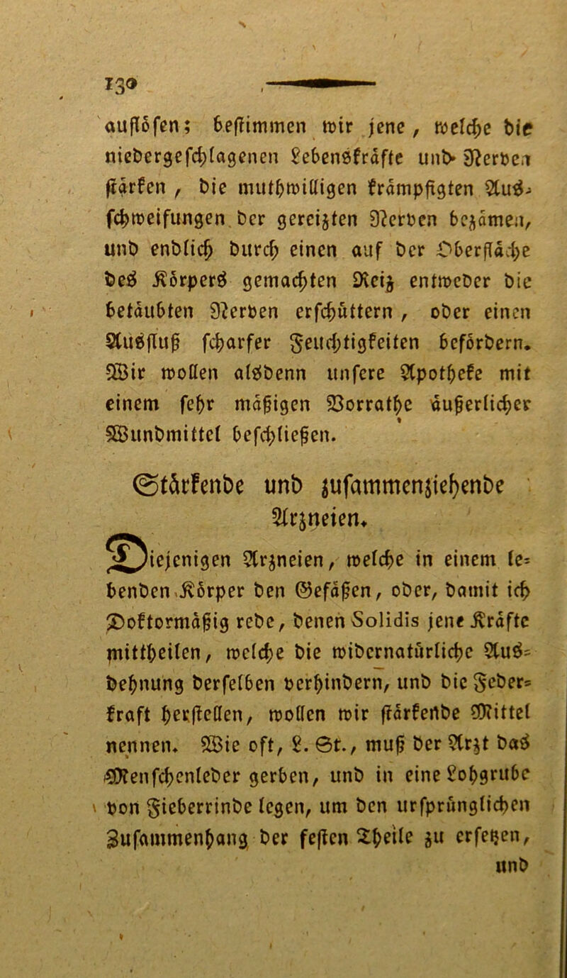 13® —■— auflofen; beffimmen wir jene, welche t>ie nieDergefd;lagenen 2ebensfräfte untv Serben jigrfen , Die mutwilligen brdmpftgten 5tu^- fchweifungen Der gereiften 9?erben bekamen, unD enDlidj Durd; einen auf Der Oberfläche De£ ßorperä gemachten 9vei$ entwcDer Die betäubten Serben erfchuttern , oDer einen SCuäfTuß fcharfer §eud;tigfeiten befbrDern. 5Öir wollen aläDenn unfere SCpotßefe mit einem fehr mäßigen 93orrathe äußerlicher SÖunDmittel befd>(ießen. ©tärfenbe unb $ufammen$ief)enbe Sfrjtjeieru ^^iejenigen 5lr$neien, welche in einem fe= DenDen Jvbrper Den ©efdßen, oDer, Damit ich 2)oftormdßig reDe, Denen Solidis jene Grafte piittheilen, wcld;e Die wiDcrnaturlichc 2lu^ Dehnung Derfelben PcrhinDern, unD Dic$eDer= braft heefMen, wollen wir ftdrfertDe Mittel nennen* SBic oft, 2. 0t., muß Der 9tr$t Da£ 43KenfchenleDer gerben, unD in eine Lohgrube v bon giebcrrinDe legen, um Den urfprunglichen Sufammenhang Der feften 2-hetle gu erfetjen, itnD