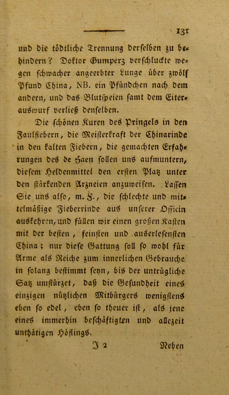 mit) bie tobtlicbe Trennung t>erfef6en ju be* binbern ? Softor (Bumperg berfd)lucftc me* gen fc^tt>arf>er angeerbter hinge über $tt)ölf ^bfunb (Sbina, NB- ein ^fünbeben nach betn anbern, unb ba$ 23lutfpeien famt bem (Siter* autfmurf berliefj benfelben. Sie fd;onen ßuren beä pringela in ben gaulfiebern, bie 3Keifferfraft ber (Ebinarinbe in ben falten giebern, bie gemachten (Erfab* rungen be$ be £aen follen un£ aufmuntern, biefem Jpetbenmittef ben erffen ^piaij unter ben flärfenben Qtrjneien anjumeifen. Waffen ©ie unä alfo, nu§., bie fd;lecbte unb mit* telmafjige gieberrinbe au$ unferer Sfficin auäfebren, unb fiiüen mir einen großen Mafien mit ber beffen , feinten unb auäerlefenffen (Ebina ; nur biefe ©attung fotl fo roobl für 5trme al£ Dieidie $um innerlichen ©ebraudje in fotaii3 befiimmt fepn, bi$ ber untrügliche ©atj umfiürjet, bafj bie ©efunbbeit eineö einzigen nützlichen SCRitbürgerä menigfienä eben fo ebel, eben fo tbeuer iff, alö jene eineä immerhin befcbäftigtrn unb allezeit untätigen ipbflingtf. Sieben