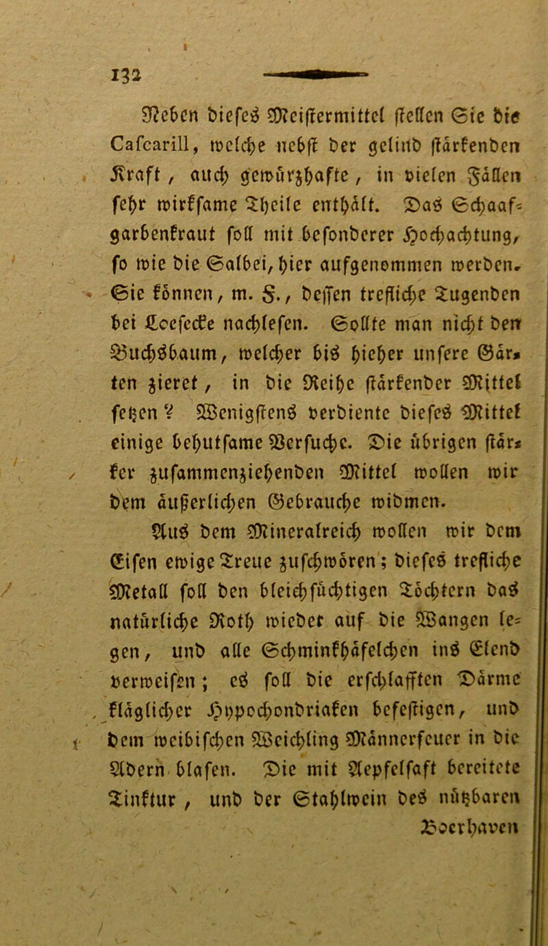 SRebcn biefeä Mciffermittel (Tellen Sic bte Cafcarill, melche nc£>(T ber gclinb ftdrfenben j\raft , auch gemur^afte, in bieten gadeti (ehr mirffame $l)cile enthalt. 2>aö Schaaf* garbenfraut fod mit befonberer Hochachtung, fo mie bte Salbei, t>ier aufgenommen merben- Sie fonnen, m. , beften trefTic^e 2ugenben bei £ccfed?e nachtefen. Sodfe man nicht berr £3uchäbaum, metcher bi$ ^ic^er unfere @dr* ten gieret, in biß DTei^e (tarfenber Spittel fe^en V SöenigffenS berbiente biefeö bittet einige behutfame Sßerfuche. £>ie übrigen (Tar* fer $ufammen$iebenben Mittel moden mir bem äußerlichen ©ebrauche mibmen. 9tu$ bem Mineralreich moden mir bem CBifen emigeSreue pfchmoren; biefes treßiehe Metad foCl ben bleiehfüchtigen Töchtern ba$ natürliche £Ko*h mieber auf bie SBangen te= gen, unb ade Schminbhafelchen in$ £(cnb bermeifen ; e$ fod bie erfchlafften ^drmc , fläglichet Hbpochonbriaben befeftigen, unb bem meibifchen SBeicbling Männerfeuer in bie Slbern blafen. £>ie mit 5tepfeffaft bereitete Sinftur , unb ber Stahlmein beä nütjbaren \ £ocrbnbc?i
