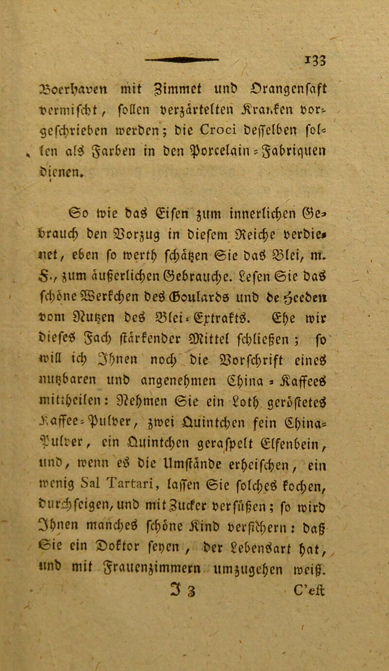 23oerliaoen mit Bimmet unb ;Orangcnfaft Dermifdjt, fotfen oerzdrtelten Traufen fcor*. gefchrieben werben; bie Croci beffetben foU , (cn a($ Farben in ben ißorcßlain = Sa&rtquen bienen* * @o wie bag (£ifen zum innerlichen ©e=> brauch ben 23orzug in biefem Reiche oerbie* net, eben fo werth fehlen ©ie baä 23(ei, m* zum du§er(id;en ©ebrauche. £efen ©ie baS fd)oneS8erfd;en beäßoularbe unb beheben tont 92utjen beg 23(ei* (Sjdraftä. Qühe wir biefeö F<*d) ffdrbenber bittet fcb(ic|?en ; fo wi(I id; ^f;nen noch bie 23orfd;rift eincö nutzbaren unb angenehmen CSf>ina 3 $affee$ miti^cifen: Nehmen ©ie ein £oth geroj?ete$ Kaffee * ^u(b er, zwei £iuintd;en fein (S(;ina= Tu (rer, ein fiuintchen gerafpett (£(fenbein, unb, trenn e$ bie Umffänbe erhcifcben, ein wenig Sal Tartari, (affen ©ie fotcheä fochen, t) 11 rrhfeigen,unb mitBucfcr berfüfjen; fo wirb 3bnen mand>e$ fchöne Äinb oerff^ern: bafj ©ie ein £>obtor fetjen , ber £eben$art $at, unb mit Frauenzimmern umzugehen meid. 3 3 C’eft I