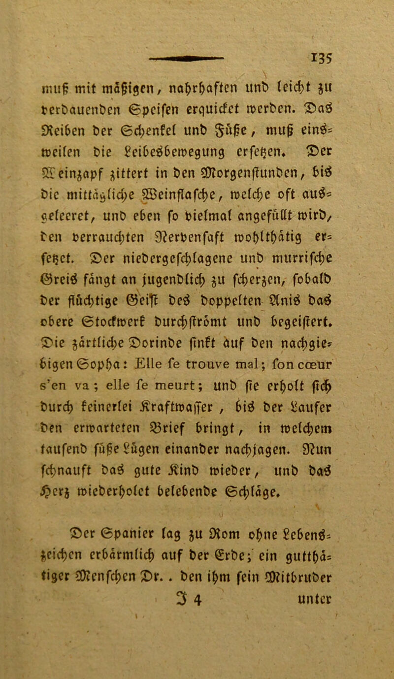 muf? mit mafjigcn, nahrhaften unb (etd>t $it tcrbauenbcn ©peifen erquicfct werben. ©a£ ÜHeiben ber ©d;enfet unb $uf?e, muß einä= weilen bie £eibe$bewegung erfeijen» ©er Sieinjapf gittert in ben 2Korgen(?unben, bi$ bic mittag tid;e 2Seinflafd)e, welche oft au$* getccret, unb eben fo Pietmat angefußt wirb/ ben perraud;ten 9?erPenfaft wohltätig er= fetjet. ©er niebergcfd)tagene unb murrifdje @rei$ fangt an jugenbticb $u feberjen, fobatb ber fiud;tige ©eifl be3 hoppelten 91niä ba$ obere ©toefwerb burebffromt unb begeistert» ©ie ^drtlidje ©orinbe flnft auf ben nadjgie- bigen©opba: Eile fe trouve mal; foncceur s’en va ; eile fe meurt; unb fte erholt ftd) burd) feinerlei Äraftwaffer , bi$ ber Raufer ben erwarteten Q3rief bringt, in weld;em taufenb füfteSugen einanber nacbjagen. 9?un fc^nauft baS gute ^inb wieber, unb ba$ £cr$ wieberholct belebenbe ©cbldge, ©er ©panier tag ju 9iom ofjne gebend Rieben erbarm(icf) auf ber <£rbe; ein guttba= tiger €0?cnfrf>cn ©r.. ben ihm fein OKitbruber • 3 4 unter