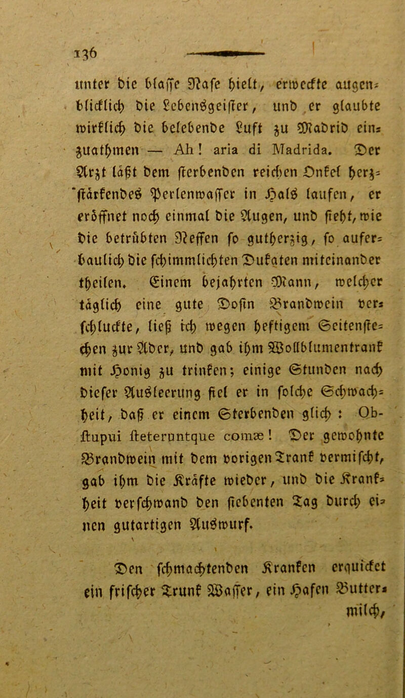 unter bie blaffe 3?afe fffelt, ermecfte äugen* bficflid) bie £eben$geiffer, unb er glaubte »irflicb bie belebenbe £uft $u SDfabrib eins gltatymen — Ah! aria di Madrida. ©er ?lr^t lafjt bem fferbenben reichen ©iffcl ber$= ‘ffdrfenbeä sperlenwaffcr in ©al£ taufen, er eröffnet noch einmal bie 2lttgen, unb ffebf, wie bie betrübten Neffen fo gutherzig, fo aufer* baulid; bie fdffmmlicbten ©ufaten mitcinanber tbeilem Einern bejahrten Sföann, welker täglich eine gute ©oftn 23ranbmein her* fc^tucfte, lief? id; wegen heftigem ©citenfte* eben äur&bcr, unb gab il;m Söollbfumentranf mit ßonig ju trinfen; einige ©tunben nach biefer 2tugleerung fiel er in folcbe ©d;road)= f>eit, bafrer einem ©terbenben glich : Qb- ftupui lleteruntque comae ! ©er gewohnte £3ranbwein mit bem hörigen 2ran£ oermifcbt, gab il;m bie .Kräfte wieber, unb bie .Kranf* I;eit herfcbwanb ben ffebcnten 2ag burd; ei* ncn gutartigen 5lu3wurf. \ • ©en fcbmacbtenben Äranfen erquicfet ein frifcber $run£ Gaffer, ein £afen Cutters milch,