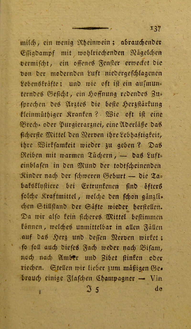 * \ . mild), ein wenig £H^einmein ; abrauchenber Qrpigbampf mit wol;lried;enben 9?dgeld;en termifebt, ein offene^ Senfier erweefet bie Don ber mobernben ft niebergefdjlagcnen £cbenäb'rdfte; unb wie eft iff ein aufmun« ternbeä ©eftd;t, ein Hoffnung rebenbesl £u= fpred>en beä 2tr$te$ bie 6efre ßcrjflarhtng fleinmutbiger jxranfen ? 5$ie oft i|t eine Q3red;> ober ^urgierargnei, eine$tberldfie ba$ ftd>erffe ©fittelTJen 9?erben i^re ^eb^afrig^eit, ihre SBirbfamfeit wieber £tt geben ? 2>a$ Reiben mit warmen 2ud;ern, — ba$ £uft= einblafen in ben SOfunb ber tobtfd;cinenbcn 'Äinber nadj ber ferneren ©eburt — bie $a= baföflp(?iere bei Gürtrunbenen flnb öftere foldje ßraftmittel, we(d;e ben fc^on gan^li* d;en ^tittftanb ber <5dfte wieber befreiten. S>a wir «Ifo bein fid;cre$ Mittel beftimmen fonnen, welche^ unmittelbar in aßen Saßen auf bag fyer$ unb befFcn Serben wirbet; fo foß auch biefeä §ad> weber nad; 23ifam, ned? nad) Stmbfr unb gibet ftinfen ober riechen, ©teßen wir lieber jutn mdfjigen ©e« brauch einige 5lafd;en Champagner — Vin 3 5 de