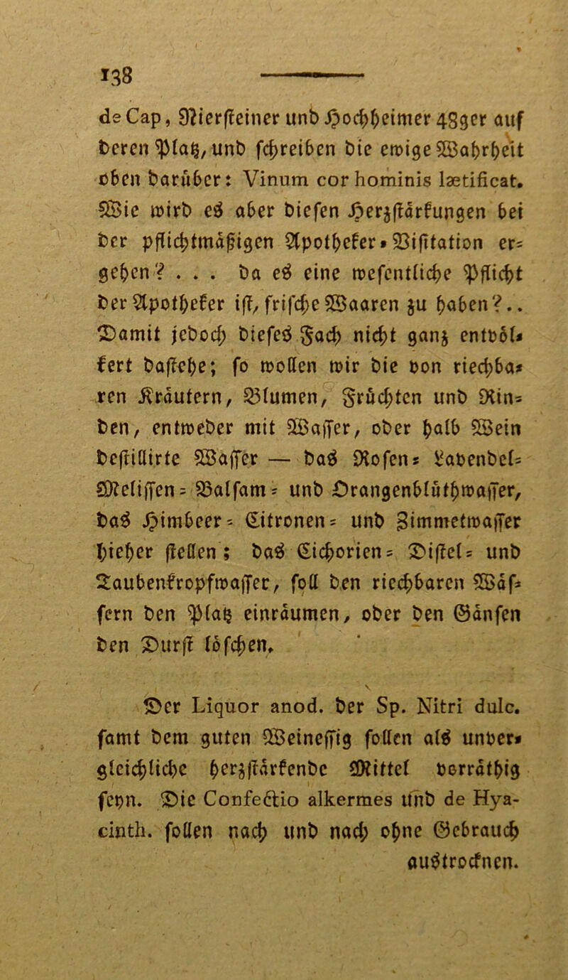 de Cap, 9?ier(leiner unbipochbeimer 45ger auf bereu ^la^, unb fcf>rei6en bie emige $©af>r^eit üben baruber: Vinum cor hominis laetificat. 5£ic mirb e$ aber btefen Jperjftärfungen bei ber pflichtmdfjigen 5Cpot^efer»23ifitatton er= geben? ... ba e3 eine roefentlicbe Pflicht ber Slpotbeber ij?,frifcf>eSBaaren $u hoben?., ©amit jebod; biefetf ^och nicht ganj entbol* fert ba|?cbe; fo motten mir bie bon rtecf>6a^ ren Krautern, Blumen, §rud;tcn unb £Hin= ben, entmeber mit ^Baffer, ober ^alb SBein bcftiüirte SBaßcr — ba$ Dlofens ^abenbel= SÖJetiffen = 23alfam* unb OrangenblütbrnaiJer, baS ©imbeer* (Eitronen* unb Bimmetroaper I;ieber (teilen's baä (Sicf^orien = ©iftel* unb StaubenfropfmaiJer, foH ben riechbaren SBdf* fern ben ^(atj einrdumen, ober ben ©änfen ben ©urft lofchen, ©er Liquor anod. ber Sp. Nitri dulc. famt bem guten QBeineffig follcn a($ unber* gleichtichc bcrj|Ur6enbc ^Kittel berrdtbig fepn. ©ie Confe&io alkermes Unb de Hya- cinth. follen nach unb nad; ohne ©cbrauch «uätroefnen.