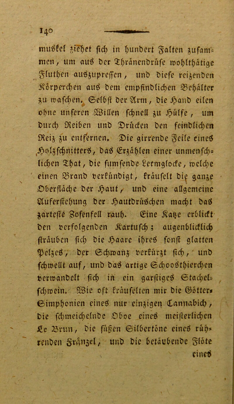 mu$fef *tef>et fid; in t;unbert gaffen $ufam= men, um auS ber $brdnenbrufc roobftbdtige glutben auöjupreffen , unb biefe rei^enöcn ß'orperdjen au$ bem empfxnbüdjen 55ebdfter $u wafc^en. ©efbfT ber 5trm, bie 6aub eiben ebne unferen Sföiffen fdjned ju Jpübfe, um burd? Oveibcn unb Druden ben feinbficben £Heij $u entfernen» Oie girrenbe Seife eineö ^ofjfc^nitterö, baä Sr$df)fen einer unmenfd)= lieben , bie fitmfenbe Setmgfocfe, n?efd;e einen 53ranb perfünbigt, fraufeft bi^ gan$e Oberfläche ber £aut^ unb eine aflgemeine £tuferfM)ung ber Jpautbntäcben macht baä $artefte Bofenfefl paub- Sine ivatje erbfieft ben perfofgenben ivartufef); augenblicklich (Trauben fiel) bie £aare if>re3 fcnfT glatten ^cfjcö, ber (Schwang Pcrbür^t ficf>, unb febroeüt auf, unb ba$ artige ©cf)009tbierd)en pertoanbeft (ich in ein garfrigeS ©tad;el= fd;tpein» £8ie oft träufelten mir bie ©öfter* ©impbonien eine# nur einzigen Cannabid?, bie fd;tneid;e(nbe Oboe etneä mei|terlid;en £c 25nm, bie fußen ©ifberfone eincö rüp* renben SrnTi$el, unb bie betdubenbe gfote /  eine#