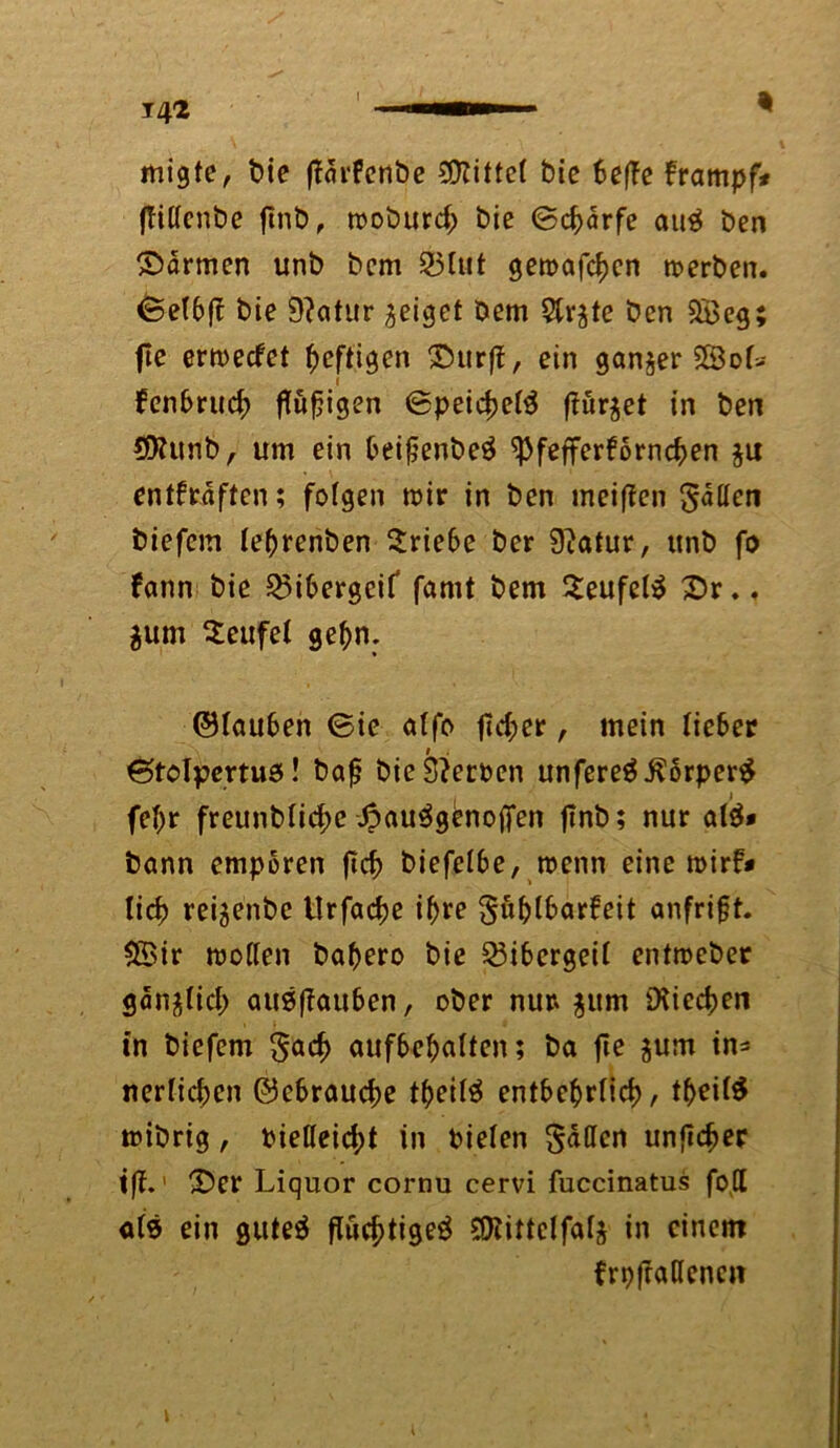 i migte, bie jtärfenbe bittet bie 6e|Te frampf* (Tißcnbe fmb, moburd; bie (Scharfe au3 ben ©armen unb bcm 23ütt gemäßen merben. ©et6fc bie 9?atur geiget Dem 5lr$te ben 2Beg fie ermeefet heftigen ©urff, ein ganzer £3of>- fenf>ru<$ flufjigen ©peicfjetö f?ür$et in ben 95Utnb, um ein fceifjenbeä ^3fefferf6rnc^>en §u entkräften; fofgen mir in ben meiffen fallen biefem lebrenben Triebe ber Statur, unb fo kann bie 23i6ergeif famt bem S^eufet^ ©r.. $um teufet gef)n: ©tauben ©ie atfo fieser, mein tiefer ©tolpertus! baß bie Serben unfere$$5rper$ fet)r freunbtid;e ©au^gbnojfen fmb; nur al$* bann empören ftcb biefetbe, roenn eine mirf# tid) reijenbe Urfadje ißre Lustbarkeit anfrift. $Bir motten baftero bie Bibergeil entmeber gan^Iid; auöffauben, ober nur* $um ütiec^en in biefem Sad> aufbebatten; ba fie $um in* nerlicfsen ©ebrauebe tfjeilä entbebrtid), tbeitö mibrig, fcießeicfd in bieten Saßen unflcber tff.1 ©er Liquor cornu cervi fuccinatus foß ats ein guteä ftud?tige$ SDtittctfatä in einem frpfraflenen l