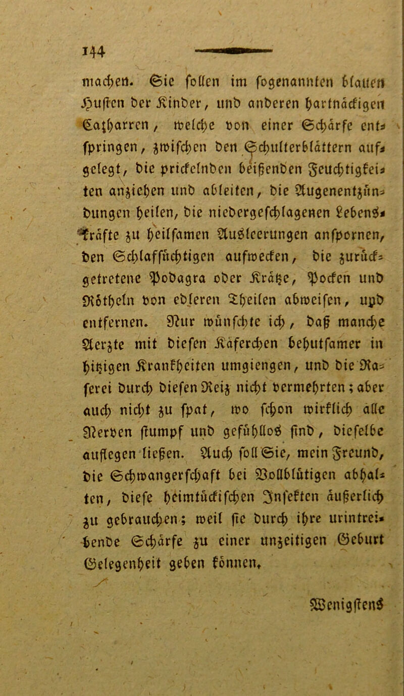 H4 machen. <Bie fotten im fogenannfen btauen .Jpufcn bcr ivinber, unb anberen bartnacfigen €a£t)arrcn , freiere ton einer ©d;drfe ent* fpringen, fttifd>en ben (^dnirterbtaftern auf« gelegt, bie priefetnben beifenben geud;tigfei* ten anfieben unb aDteitcn, bie 2tugenentfiin= bungen feiten, bie nicbergefdrtagenen £eben$* Grafte $u feitfamen 2lu$leerungen anfpornen, ben ©d;(affud)tigen auftteefen, bie furucf= getretene ^obagra ober ivrdlje, ^oefen unb Dtottjeln ton ebteren Steilen abtteifen, upb entfernen. 9?ur roünfcbte icf), baf mand;e $terfte mit biefen Üdferd;>en bebutfamer in feigen ßranfbeiten utngiengen, unb bie Dta* ferei burd; biefen Dteij nidrt termebrten; aber aud; nid;t fu fpat, tto fd;on ttirftid) äffe Werten ftumpf unb gefüf)M finb, biefetbe auf egen tiefen. 5lud; foff©ie, mein Sreunb, bie <3d)ttangerfd;aft bei 23.oflbtutigen abbat* ten, biefe ^eimt«cfifc^>en ^nfeften äufertiefc $u gebrauchen; tteit ftc bureb ihre urintrei* benbe ©ebdrfe fu einer unfertigen ©eburt ©elegenbeit geben fonnen» . y* ‘ * . S8enigfen$