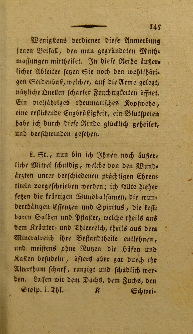 —» 14 S SBenigftenä derdienet diefe Stnmcrfung jenen Beifall, den man gegründeten Muth» maiJungen mittheilet. 3» diefe SXeihs auf er« lieber 2t6leiter feijen ©ie noch den roo^It^ätt* . gen ©eidenbaft, welcher, auf dieSlrme gelegt/ nüijlicheüuetten fd>arfer ^euchtigfeiten öffnet. Sin oieljdhrigeS rheumatifcheö ^opfroe^e / eine erftiefende €ng6rü(?igfeit, ein 33lutfpeien habe ich. durch diefe Diinde glücflich geleitet, und derfchwinden gefehen» £. @t., nun hin ich 3hnen nod? äußer* liehe bittet fchuldig, welche don den SBund* arjten unter derfchiedenen prächtigen Shren« titeln dorgefchriehen werden; ich fottte hieher fe^en die frdftigen 5£undhalfamen, die wun* derthdtigen Sffenjen und ©pirituä, die foff* hären ©alben und Raffer, welche theilä au$ dem trauter» und X^icrreic|)/ theilä au$ dem Mineralreich ihre Q3ef?andtheile entlehnen, und meiftenä pb”e 9?u^en die Jpdfen und haften befudeln , ofterä aber gar durch ihr 5llterthum fcharf, ranjigt und fc^adlich wer* den. gaffen wir dem £>acf)$, dem $uchö, den ©tolp. LZt)l ft ©chwei* 9