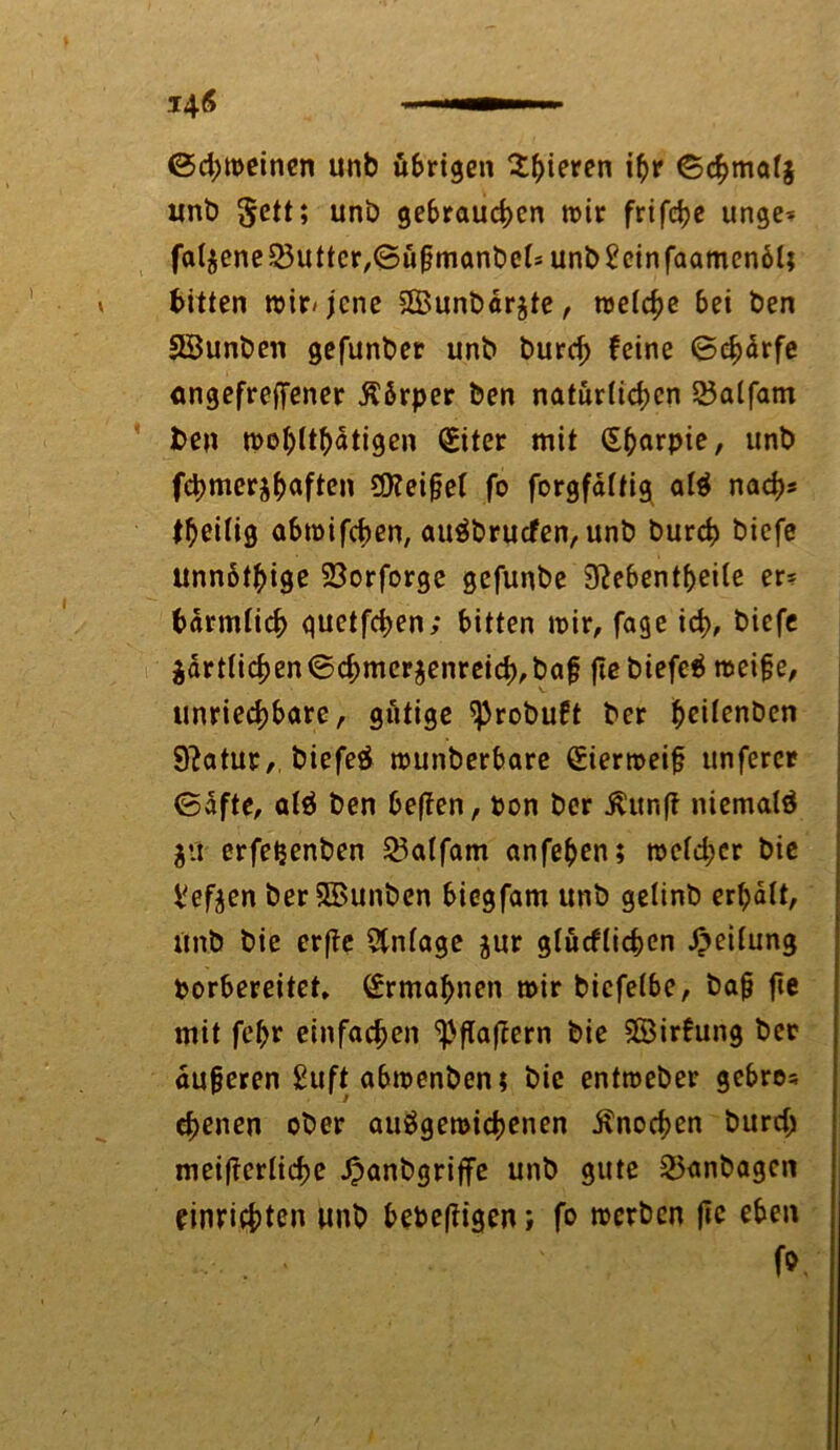 ©chweinen unb übrigen gieren ihr ©cfjmctfg unb $ctt; unb gebrauchen wir frifehe unge* fal^ene Butter, ©üfmanbei* unb£einfaamen6l; bitten wir<jcne SBunbarjte, weiche bei ben SBunben gefunber unb burd) feine ©chärfe angefreffener $6rper ben natürlichen 23alfam ben wohltätigen Giter mit <S^arpte, unb fchmer$baften SCKeifei fo forgfäitig ai$ nach* theilig abwifchen, auäbrucfen, unb burch biefe unnötige 23orforgc gefunbe Sßebentheile er? barmiieh quetfehen; bitten wir, fage ich, biefe jdrt(ichen©chmcrjenreich,baf ftebiefeä weife, unriechbare, gütige ^robuft ber ^cifenöen Statur,, biefeö wunberbare Gierweif unfercr ©dfte, alä ben be|ten, bon ber jUtnff niemals ja erfetjenben 23alfam anfehen; weicher bie Vefeen berSBunben biegfam unb gelinb erhalt, unb bie erfle Anlage $ur glücflichen Teilung borbereitet» Grmahnen wir biefeibe, baf fie mit fehr einfachen ^flaftern bie SBirfung ber äuferen £uft abwenben? bie entweber gebre? ebenen ober auögewichenen Knochen burci; meifterliche Jpanbgriffe unb gute 25anbagcn einri^ten unb bebeftigen; fo werben fic eben ■ ■ f*.