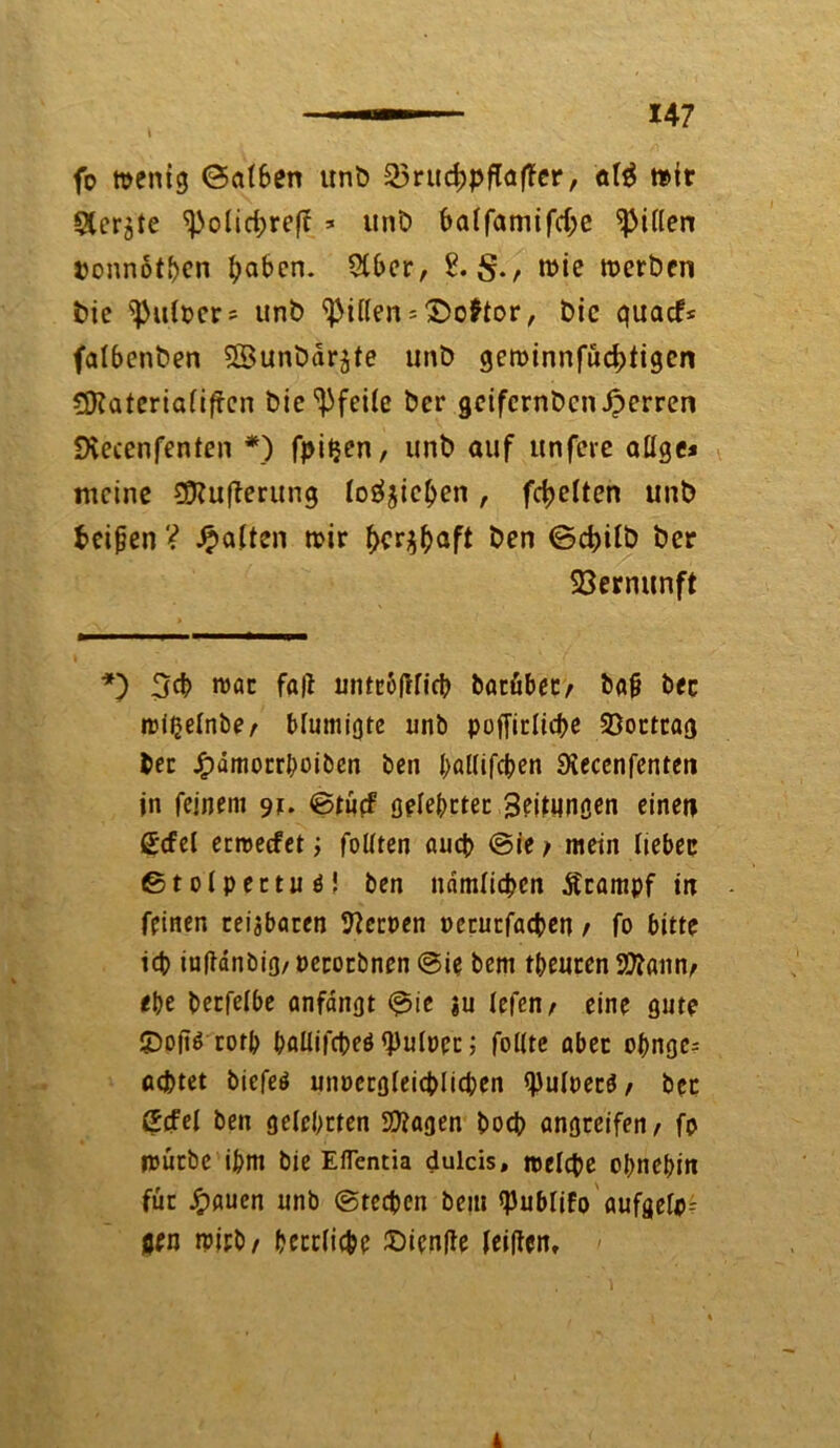 t fo roenig ©at&en unb 35rud)pfla|Ter, afä rotr Sichte ^olid;ref? =■ unb ba(famifd;e Rillen ponnotben ^aben. 2f£>cr, 2. rote roerben bie ^ufper* unb Ritten * ©oftor, bic quaef* falbenben SBunbdrjte unb geroinnfüdjtigcn CSKateriafiftcn btc Pfeile ber getfernben Jperren Dvecenfenten *) fpitjen, unb auf unfere ailge* meine Siftuperung loöjtc^en , fdjetten unb fccipen ? haften roir f>cr$baft ben <Sd)itb ber Vernunft *) 3d> roac fa|t untropficb batübecr bap bec »piljelnbe/ blumigte unb poffirlicbe 33orttag bet Jf)dmorrhoiben ben f>al(if$en Siecenfenten jn feinem 91. ©tücf gelehrter Sftdingen einen ßcfel erroeefet; foltten aueb @ie / mein liebec ©tolpertuä! ben ndmlicbcn Ärampf in feinen teilbaren Reepen perutfacben t fo bitte icb iupdnbig, perorbnen @ie bem theuren Stan, ehe berfelbe anfdngt ©ie ju Iefen> eine gute £>op$ rotb haüifcbeö <pu(per; folite aber obnge- achtet biefeö unpcrgfeicblicben tyulpetS/ bet ßcfel ben gelehrten Sftagen boeb angreifen/ fp mürbe ihm bie Eflentia dulcis, roelcbe ohnehin für Jpauen unb (Stechen bem ^ubUfo aufgefp- jjen ipitb/ herrliche £)icnpe feipen. 4