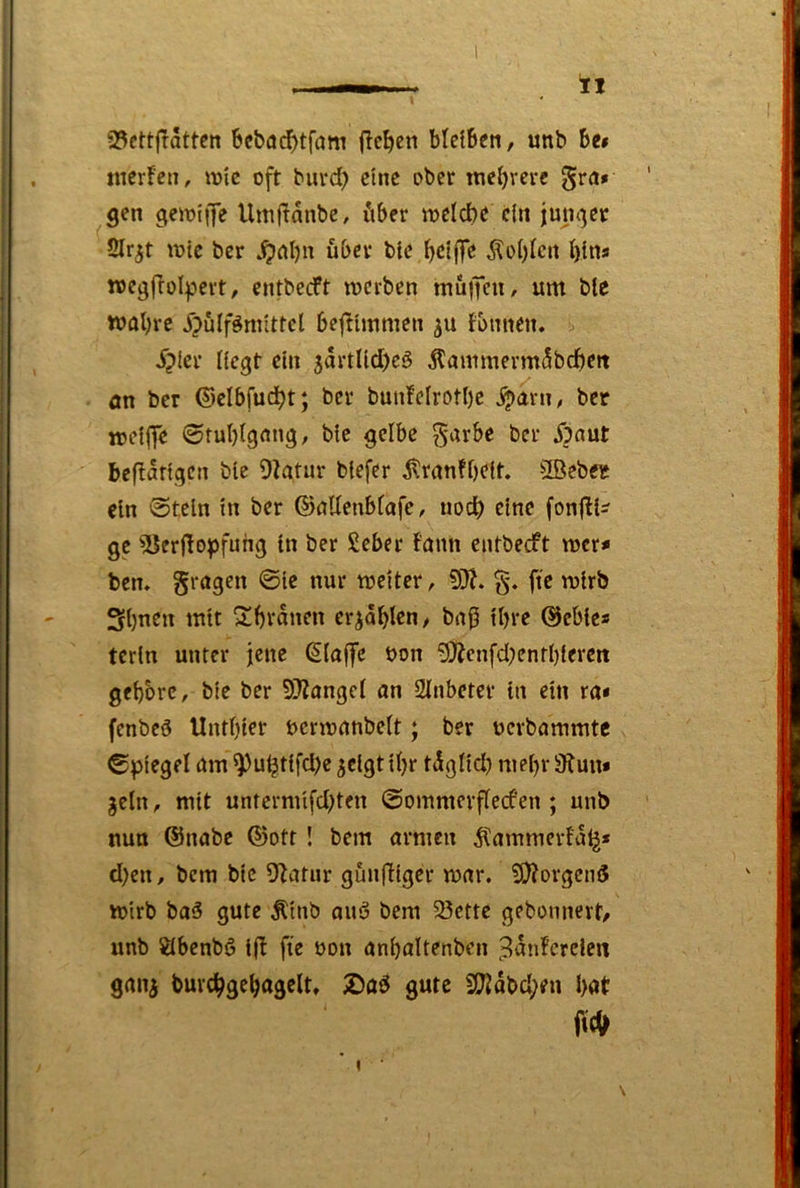 — 93cttjlatten 6ebad>tfam fielen blelBeti, unb Be# tiier!cti, mic oft buvd) eine ober mehrere gen gemiiJe Umf^anbe, iiber loeicbe c{u junger 2lr^t wie ber über bte l)d|fe Äof)lett I)ins rocgflülpert, entbeeft njcvben mu|feu, um ble Wöl)rc jjülfönnttel bejilmmen ju fbnnen. ^?Icr Hegt ein 5artUd)eö 5lammerm5bd)eit ön ber ©cibfudjt; ber bun!eIrotI)c Spam, ber toeflJe ©tubigang, bie gelbe ^arbe ber Spant bcflatigcn bie 9ktur btefer ^ranfbeft. 2ßeb« ein @teln in ber ©öUeubtafe, uodb eine fonjlü- gc ^erflopfuhg in ber £eber famt entbeeft mer# ben» fragen ©ie nur meiter, §. fie mirb Sbuen mit ^bvanen erzählen ^ bnj5 ihre ©ebie# tcrln unter jene Pfaffe t>on '9Äenfd;enfbiercit gehöre, bie ber 9}?ange( an 2inbeter in ein ra# fenbeö Untbter uermanbeit; ber uerbammtc ©piegel am ^u^tifd)e ^clgt ibr tigüd) mehr 9?un# geln, mit untermifd^ten ©ommcvftecfen; unb nun ©nabe ©ott! bem armen ^ammerfa^* d)en, bem bie 9^atur gunffiger mar. 5i)?orgen3 mirb baö gute Äinb ouö bem 33ette gebonnevt# unb Öbenbö tjb fie non anbaltenben ^3anfcrcien ganj burcbgebagelt. Daö gute S(JJdbd;fn bot fit» I