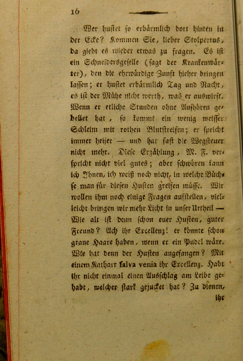 9^Jei- fo cvbdrnind^ bort trt t)cr (^cfc? Äcnmien ©ic, lieber ©tol^^ertug/ ba giebt eö iiJieber etroaö fragen. (5e Ijl ein ©cbneibevögefelle (fogt ber Ärmi!eurt>dr^ ter), ben blc e^riDÜrbige ^unft blfl^r bringen kffen; er bwf^et erbdrniUc^ unb 9kd;t/ cö tft ber 9)2äbe Hiebt ttjcvtb, rcaS^er öuöitjlrfr. ©eim er etUdi;c ©tunben ohne iHufbbreu gc^ bellet böt / fo lottimt ein loentg rociffer ©cl)lcim mit rotben 93lutf!reifcn; er fprtd}f immer beifer — unb bat fa(^ bie 93eg|lcuer nid)t mebr* 3Mefc (Jr^dblung , 93?. »er* fprid)t ntd)t t>iel guteö; aber fcbtbbren famt idb !;bnen/ id) meif nod) nicht/ in ibelchc 23Äcb« fe man für biefen i)ufCcn greifen muffe. 9öir moUeu tbm noch einige fragen auffiellen, tjicls Icicbt bringen mtrmebr 52id;t in unferUrtbeil — SÖic alt tfl beim febon euer jpujten, guter greunb? 21^ U;r (Srcellen^l er !bnnte fcboir graue .^aare haben, wenn er ein 93«bcl mdre* SBfe bat benn ber ^uflcn angefangen? 93?it einem .^atbavr falva venia ibr @rceden^. ipabt ibr nidjt einmal einen Sluöfcblag am Scibe ges höbt, melcber (larF geju^et bat ? bfenen, ib^