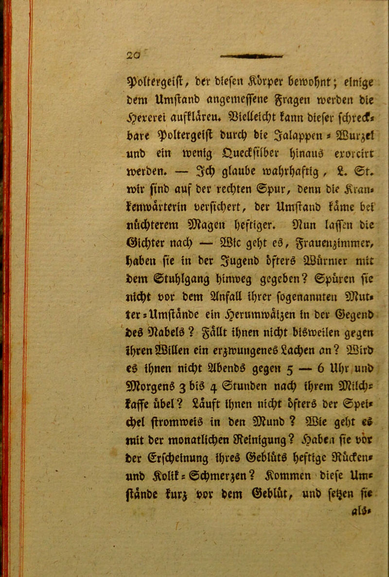 ber blefcn Äbrper bcnjo^nt; einige bem Umjlanb angcmejfene gragen tnerben ble 5?everct aufflareu« ?3iclietd;t !ann btefer fd^redf* bnre ^oltergclfl burc^ bte 5alap|>en ? 2Bur^et «nb ein njcnlg Quccfjtlbcr l)inouö cvovcirt mrbem — 3cl) glaube iualjvbaftfg, 2. 0t. n>lv jtnb auf ber redeten ©pur, benn ble ^van* fenwdvtertn uevftd^evt, ber Utujlanb Jdme bei tifidbtw«! 9)Jagcu bcfttger. 9lun laufen bie OHd^ter nad> — 5gjc gebt cä, graueu^tmmer, Ibabcii fic tu ber Su3««b oftcrö aßurmcr nüt bem 0tui)lgang blnmeg gegeben? ©puren fie «lebt bor bem ülnfatt ihrer fogenanuteu 5Jjut» ter*Um|fdnbe ein Xjerummdl^en in ber ©egenb be0 9labcl0 ? gdUt ihnen nicht btömellen gegen ihren iffittten ein crgnjungeneö 2a^en an ? 2öirb ihnen nicht Slbenbö gegen 5 — 6 Uhr unb SJÄorgenS 3 blö 4 ©tunben nach ihrem SWüd;« faffc übel? Sauft ihnen nicht bfterö ber ©pcl* chel flrommciö in ben SKunb ? 2Bie geht mit ber monatlichen SRelnigung? X?abea ftc bor ber ©rfcheinung ihrcö ©eblätö heftige Dtuefen» unb ÄoU! s ©chmerjen ? kommen biefc Um« flttubc furj bov bem ©eblut, unb feQen fie ald«