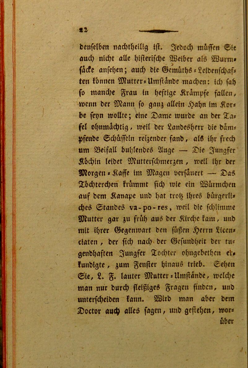 benfetbm tiöd)t()cUi9 tjt, ^cboc^) müflTen 6ic Äucl) mdf)t öUc l)t|ltcnf(J)c ^Selber ölö ffiurm» facfc anfebcn; nud) bte ©emiirbö s Seibenfd^afs ten fbnnen 5J?uttcr»Umftanbe ntod)en: id) fa^ fo tttand)e gröu in heftige Ärdmpfe fallen, wenn bec 5i)lann fo gmi^ allein ^abn im Äor« be fe^n wollte; eine Dame würbe an ber ^as fcl ol)nmdd)tig, well ber Sanbe^b^rr biß bdws ^fenbe @d)uflfeln rei^enber fanb, al5 ibr freeb um 95eifall bublenbcö Singe — Die 5t&dbin leibet ?0?uttcrfd)mer5en, weil ibr ber SWorgen»klaffe im ^SJ^agen berfdnert — Da6 S^bdbterdben frümmt ftcb wie ein SBürmeben auf bem Äanape unb b^t tro^ ibreö börgerli* ©tanbeö va-po-res, weil bic fd}limme SWutter gar ju frub auö ber Äird;c fam, unb mit ihrer ©egenwart ben fußen ^errn Sicen« ciaten , ber ftd) nad)' ber ©cfunbl}eit ber tiM genbbaften 2:od)ter obngcbetbcn cb funbigte, jum gcnjler binauö trieb* 0eben 6ic, 2» lauter 5!)?utter * Umjldnbc, wcld^e man nur burd) fleißige^ fragen ftnbcn, unb unterfebeiben fann. SBlrb man aber bem Doctor auch «Iteö fagen, unb gegeben, wors über
