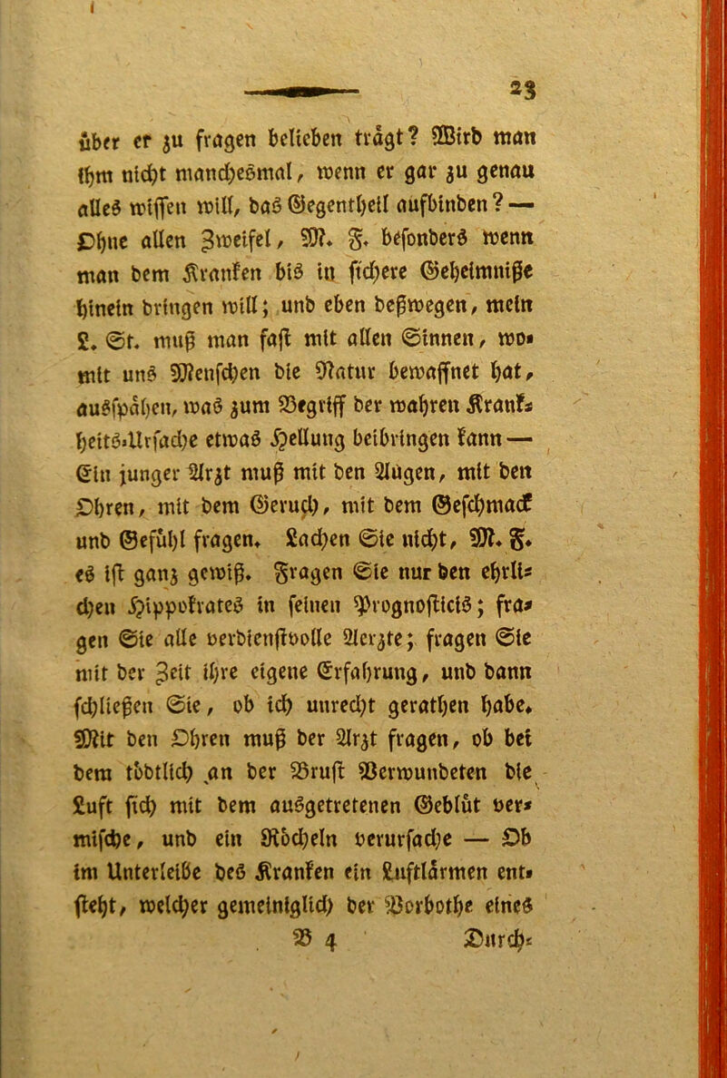 ubfr Cf SU fragen bcUeben tragt? SQBtrb man l^m nlc^t mond^eemal, wenn er gar su genau flUcö wiffe« baö ©egentt)ell aufbinben ? — £)^nc allen Zweifel, 9J?* g, befonberö Wenn man bcm Äranfen b'iö ia ft'd^ere ©e^clmnißc hinein bringen will; unb eben bcfwegen, mein £. 0t, mup tnan fajl mit allen ©innen, wo* mit unö Sj^cufcben bie 9tatur bewajfnet ^at, au§fpal)cn, waö s«*^ wahren Äranfs l)eitö»Urfad)C etwaö JpcUung bcibringen fann — ein junger Slrst mu^ mit ben SlUgen, mit beit ^bren, mit bem ©erujl), mit bem ©efcbmacf unb ®cfül)l fragen» £ad)en 0ic nicht, SW» cö ifi gans gewiß, fragen ©Ic nur ben ebrlU d)eu 5?ippofvateö in feinen ^rognojliciö; fra* gen ©te alle oerbicnßoolle 2lcrste; fragen ©Ic mit ber d;re eigene ©vfabrung, unb bann fchließen ©ie, ob id) unred;t gerätsen buhe* SWit ben Dbren muß ber Slrst fragen, ob bet bem tbbtlich an ber 25rufl SSerwunbeten bic £uft ßch mit bem ausgetretenen ©eblut t>er» mifebe, unb ein Üiocheln oerurfadje — Öb im Unterleibe beß Äranfen ein Siiftlarmen ent» ficht, welcher gemelnlglid) ber ^^orboth« eines 25 4 25nrch«