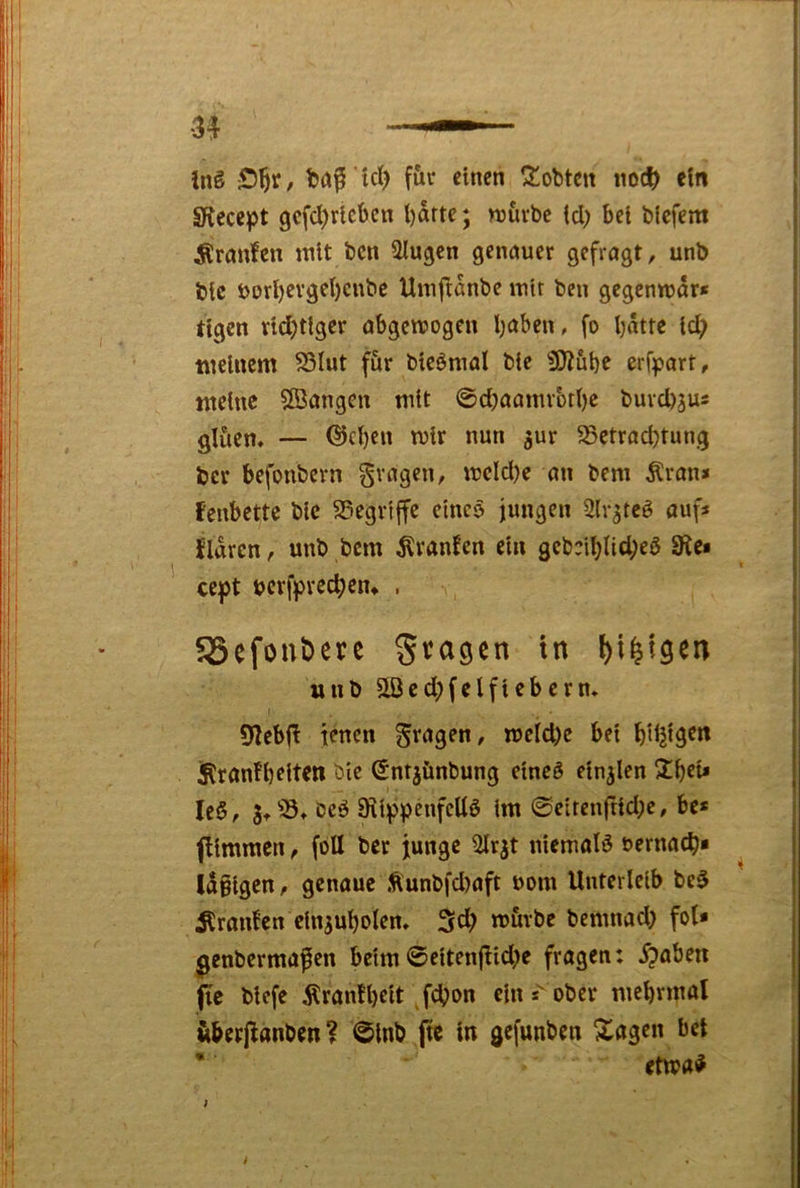 Inö baf icl) füv einen lobten noc^ ein SRecept gcfd)ricbcn i)drte; njuvbc (d) bei biefem ^rnnfen mit bcn klugen genauer gefragt, unb bic Jjori)cvget)cnbe Umftdnbe mit ben gegenmdr* tigcn vid)ttger abgemogen Ijaben, fo bdtte id; meinem S3Iut f&r bieömal bie iJRube erfpart, meine Sangen mit @d)aamvbtt)c buvd)3us gliten» — ©cljen mir nun ^ur S3etrad?tung ber befonbern fragen, mcld)e an bem Äran* fenbettc bic SSegrtffe eines jungen Slr^teö auf* ildren, unb bem ^ranfen ein geb:il;nd;eö 9^e* ccjpt bcvfprec^ciu , SSefonbere Steigen in unb Sed;felfieberm 9iebj^ jenen 5t^>gen, meld)e bei bdjtgert iRranfbeiteti bie Sntjiinbung eineö einjlen 2beU leö, bcö Sii^pnifeüö im 0eirenfrid;c, be* fiimmen, fbll ber junge ^rjt niematö oernac^* Idßigcn, genaue Äunbfd)aft uom Unterleib bc$ Uranien cinjubolen^ 3tb m&rbe bemnad) fol* ^enbermafen beim 0eitenfIid)c fragen: 5?aben (je biefe Äran!l)eit Jd>on ein*'ober mebrmol überjldnben? 0lnb,|tc in gefunben Xögen bet