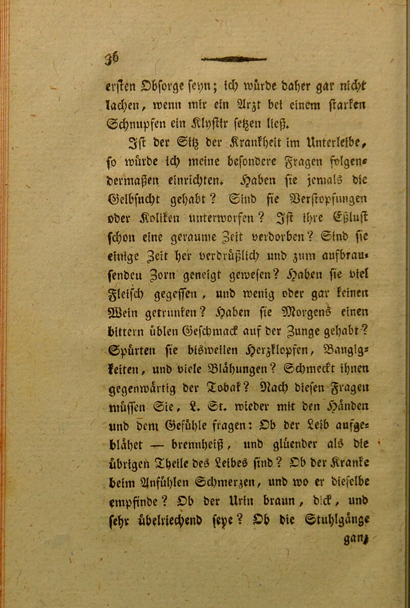 erjTcn ftj&rbc böf>cr gar riidyt lad)en, \mim mir ein Slr^t bet einem flarfen @d[)nupfen ein Älpjlir feigen liep* 3ft ber ©l^ bei* Äran!()eit im Unterieibe^ fo mövbc id) meine befonbere grngen folgen® bcrmapen einrid;ten» ^aben ftc jcmnlS bic ©elbfud)t gehabt ? ©inb fte 53erfropfungen ober ^^oli^en mttermovfen ? 3if^ ihre ^Ülufi fd;on eine geraume ^eit bevborben? ©inb fic einige ^eit her berbvuplid; mib ^nm aufbrau* fenbeu ^orn geneigt gemefen? ^?aben fte biel gleifd) gegeffen , unb menig ober gav i’cinen 2öein getrunfen? ^aben fte ?9iorgenö einen bittevn üblen ©efebmaef auf ber ^unge gehabt ? ©purten ftc blömeilen Xper^flopfen, SSangig* feiten, unb uiclc Blähungen ? ©d)medt ihnen gegcnmdrtig ber 3^i^ab? 9tadh biefen Sragen muffen ©ie, 2, ©t* mieber mit ben X?dnben unb bem ©efühle fragen: £?b ber £eib aufges blähet — brennheif, ttnb glüenber aB ble übrigen Scheite beö Selbem finb ? £'b ber Ärani’e beim Ülnfuhlen @d)mer^en, unb mo er biefclbc empfi'nbe ? S)b ber Urin braun, bief, unb fehv wbelvfethenb fei^e ? IDb bie ©tuhlgdnge gani