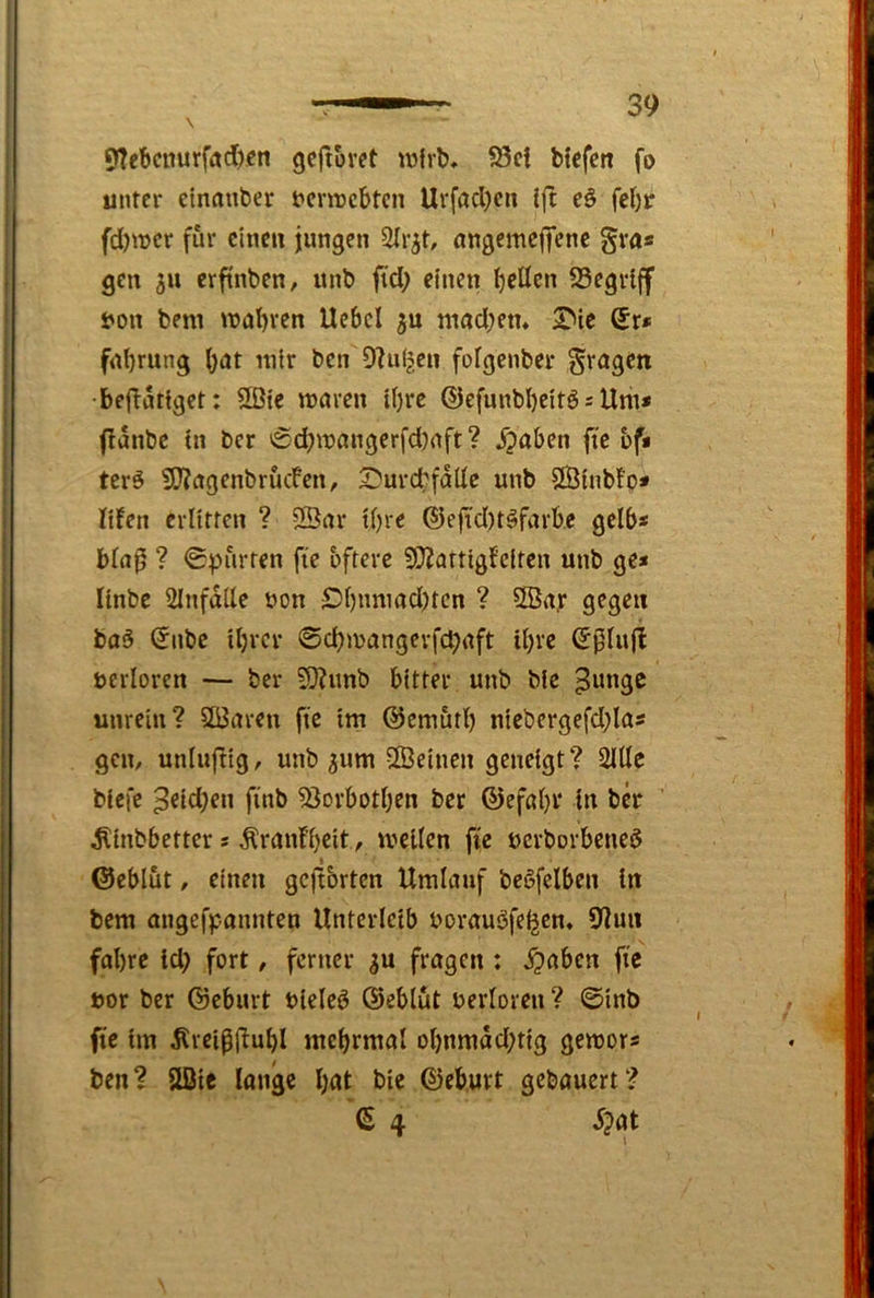 9Tebcnurfad)«n gcftoret wirb* ?8ei btcfen fo unter einauber t>cnrcbten Urffld)cn ift eö febr fd)wcr für einen jungen 2(rjt, ongemc|i*enc gra« gen 511 erfinben, nnb ftd; einen gellen 23egriff t'on bem tnabren Uebcl ntod;em 2Me Sr* fnbrung \)at mir ben D^ui^en fofgenber gragen •beftutiget: 2öte waren i()re ©efnnbbeitö = Um* flanbe in ber '£d?mangerfd)aft? Staben fte bf* terö 5J?agenbrucfen, S^urcbfalle unb 2Binb!p* lifen erlitten ? 2Öar tl)re ®efi'd)t^farbe gelb* bla0 ? ©gurten fie öftere SOZartigfeiten unb ge* linbe 2Infdlle non £>l)nmad)tcn ? 5Öa,r gegen ba5 Silbe iljrcr 0d)mangerfd;aft tl)re Spiufl ncrloren — ber S0?unb bitter unb ble ^ungc unrein? 5ö3aren fie im ©emutl) niebergefd;la* gen, unlujtig, unb ^um ®einen geneigt? 2lUe biefe ^eid)en finb 53orbotljen ber ©efal)i‘ in ber ^inbbetter * Äranfb^it ^ wellen fie nerborbeneö ©eblut, einen gcjtbrten Umlauf bc^felben in bem migefpannten Unterleib norauöfeijen» 9lun fal)re id) fort, ferner ^u fragen : ^aben fic »or ber ©eburt nieleö ©eblut nerloren ? 0inb fic im 5lreiß|i:ubl mebrmal ol)nmdd;tig gewor* ben? Slßie longe l;at bie ©eburt gebauert? S 4 5?at