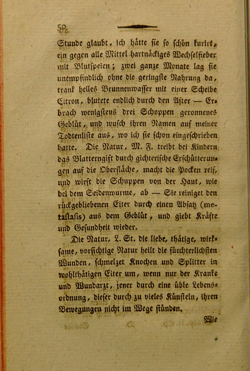 I I (atuttfee gUwbt, td) ^attc jic fo fd)&n fuvlvt^ |l c|n gegen alle S)Jittet ^örtnadigeö 2Ded)fetfieber tnit S5Iutfpetcn; swet gan^e iDZonate lag ftc tmempfinbUd) ot)ne blc gerfngf^e O^a^rung ba, |i tranf ^tef’ 95i*unnenn?afler mit einet ©d)elbe I ^itvon, blutete enblld? burd) ben Slfter — Sr» Btad) wenig(l:en§ bret ©d)oppen geronnene^ (^eblut,, unb wufd) l^ren Dramen auf meinet ^^obtenllfte auö, wo id) fte fd;on elngefd)rleben l>ajt^* 9iatut/ SO?» §♦ treibt bei Älnbcrn , bg$ SJlattevnglft burd) gld)terlfd;e Srfdjuttcrun* gien auf ble S^berflac^e, mad;t ble ^oefen reif, lyib wirft ble ©d)u^pen uon ber ^?aut, wie j bei bem (^elbenwuvme, ab — @le reiniget ben ■ I rödgebllebenen Sltet bureb einen Slbfa^ (me- I taüaiis) auö bem ©eblut, unb glebt Ärdftc unb ©efunbbelt wlebcr* ;Dle 9^atur, 2* ©t, ble liebe, tbdtlge, wir!* fatne, borftcbtl^^ 9!atur bellt ble fürcbterllcbjlen I ^ ÖÖunbcn, fd;meliet Änoeben unb Splitter ln j ttwbltbdtlgen Slter um, wenn nur bet Äranfc unb SBunbavjt, jener burd> eine üble Sebenö* orbnung,,blefet bureb ^u bleleö Äun(leln, Ihren SSewegungen nicht Iw 2Bege p&nben* .381^' i