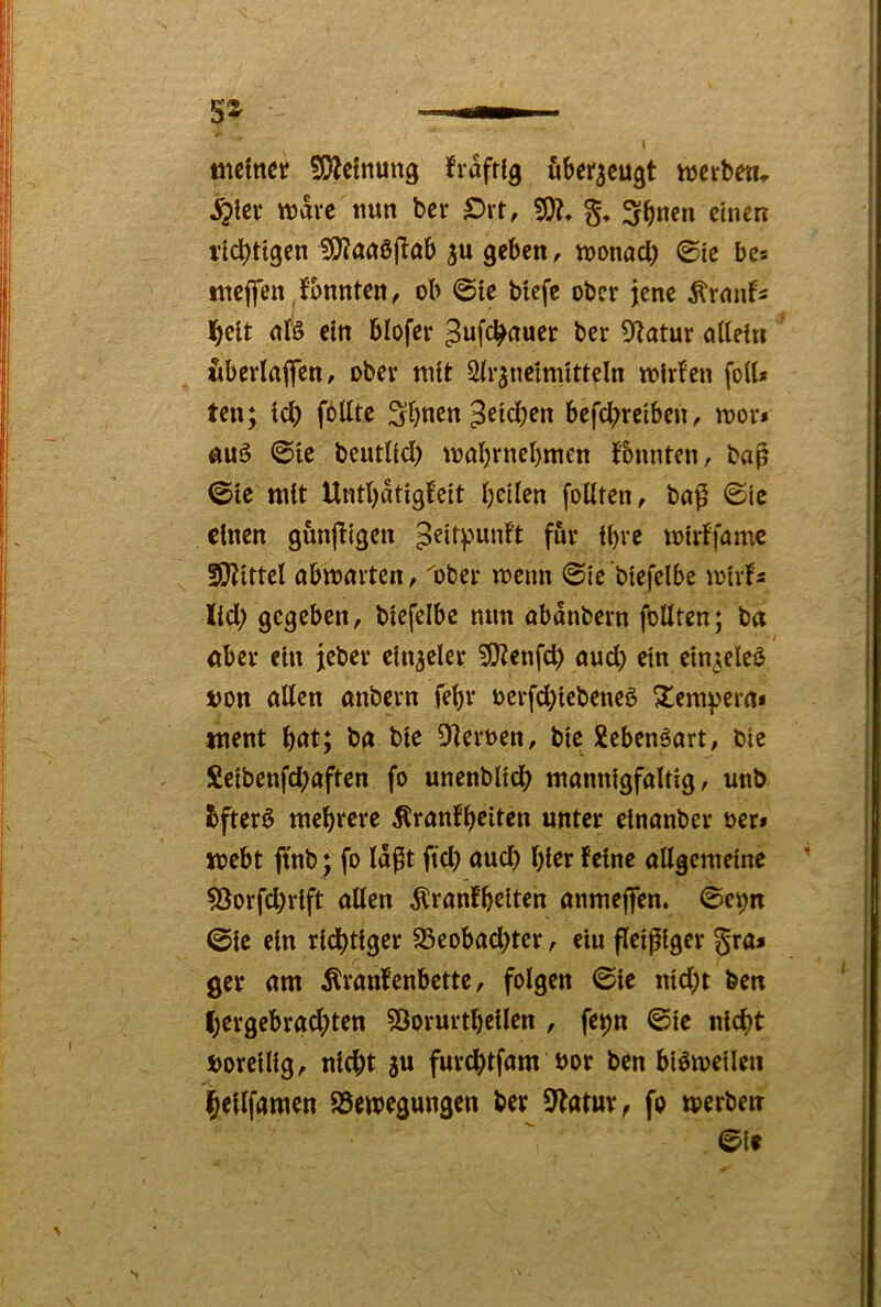 5D?clnung frafrfg überzeugt hjcrben, ^ier tt?avc nun ber £>rt, g* 3fb«en einen richtigen 9J?an0(^ob geben, njonacb ©te bcs tnejfen,konnten, ob ©ie biefe ober jene Ärmifs nfö ein blofer ^ufc^auer ber 9?atur allein Itbcrlajfen, ober mit Slr^ncimitteln mirl’en fort* ten; Icl) fblltc Sbnen Reichen befebreiben, mor* ÄUä ©ic beutlid) mol)rnel)men t'bnnten, ba^ ©ie mit Untbatigfeit bellen follten, ba^ ©ic einen günfügen peir^unFt für tbve mirlfamc !Dtittcl abwarten, ''ober menn ©ie biefelbe mirfs lieb gegeben, biefelbe mm abdnbern foUten; ba öber ein jeber ein^eler SRenfcl) auch ein ein^eleö i)on allen anbern febr oerfebiebeneö Xem^ern* tnent bnt; bg bie 9]eroen, bic Xebenöart, bie Seibenfcb'afteri fo unenblicb mannigfaltig, unb bfterö mehrere ÄranFbeiten unter elnanber oer» webt ftnb; fo Idfit ftcl) auch hier Feine allgemeine 53orfcl)rift allen ÄranFbeiten anmejfen. ©et;n ©ic ein ridbtiger SSeobaebter, eiu fleißiger §ra* ger am ^ranFenbette, folgen ©ic nicht ben l;ergebrgcbten ^Öorurtbeilen , fe^n ©ie nicht »orcilig, nicht 8u furchtfam bor ben biömeilen hellfamen asemegungen ber 9Fatur, fo merbetr ©if