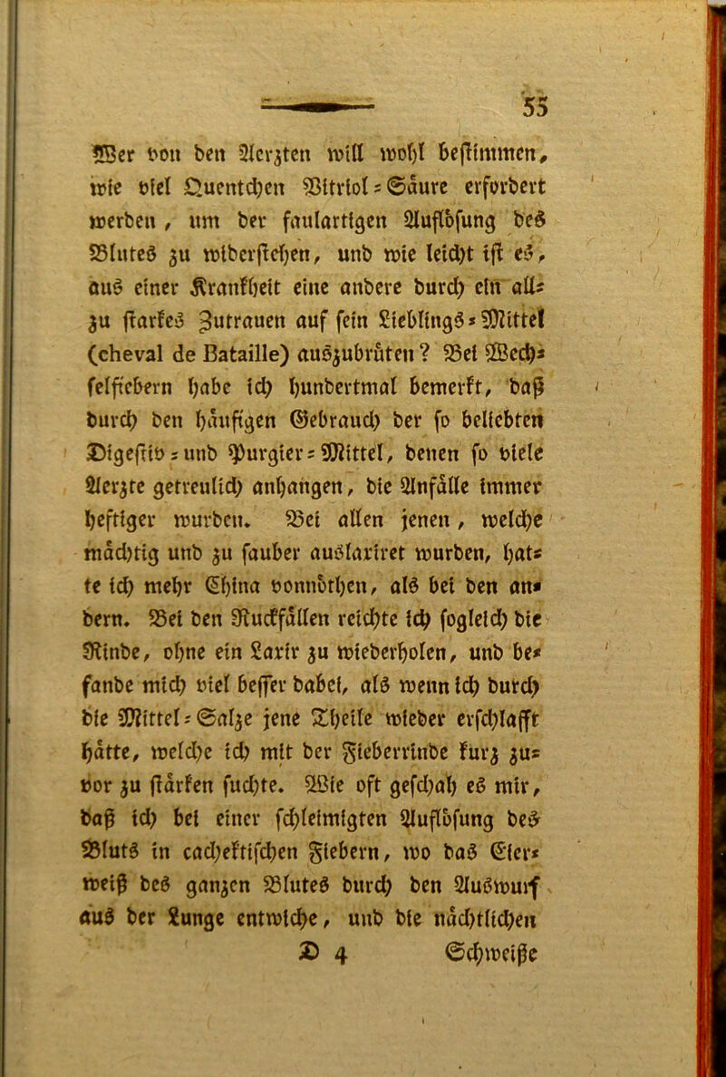 5Bcr t'on ben 2lcr^ten will wdI)1 bcjlimmen, irie üfel £>uentcl)cn ?ßltviol 5 ©aure crforbcvt werben , um ber faulartigen 2luflbfung be§ SSlnteö 5u wiberfTcljen, unb wie leid)t ift eiv ouö einer Äranfbeit eine onberc burd) ein oll? 3u jlorfc^ Zutrauen auf fein £icbl{ng5>5!}?ittel (cheval de Bataille) auöjubrfiten ? 35ei 2Bccb» felftcbern l)abc id) l)unbertmal bemerkt, ba^ burdb i^ßu Ijaufigen ©ebraud) ber fo beliebtcit Digefribsunb purgier?üWittel, betten fo blelc Slcr^te getreulid) anbahgen, bic Qlnfalle immer heftiger würben. S3ct allen jenen, weld;c madjtig unb 3U fauber auölarirct würben, hat? te ich €l)ina bonnbtben, alö bei ben an* bern. S5ei ben S^ucffallen reichte ich fogleid) bic 9linbe, ohne ein Sarir 3U wieberholen, unb be* fanbe mich biel bejfer babef, alö wenn idh butd> ble 3??ittel; ©al^e jene 3d)eile wieber erfchlafft hatte, wcld)e ich mit ber gieberrinbe fur^ 30? »or 3U flarfen fudjte. 2öie oft gefd)al) eß mir, baß id) bei einer fchleimigten Sluflbfung be^ 5ÖlutS in cad)eltifd)en giebern, wo boö €icr* weiß bcö gan3en S3luteö burd) ben 2lu6wuif «u3 ber Xunge entwiche, unb ble nad)tlichen ^ 4 ©chweißc