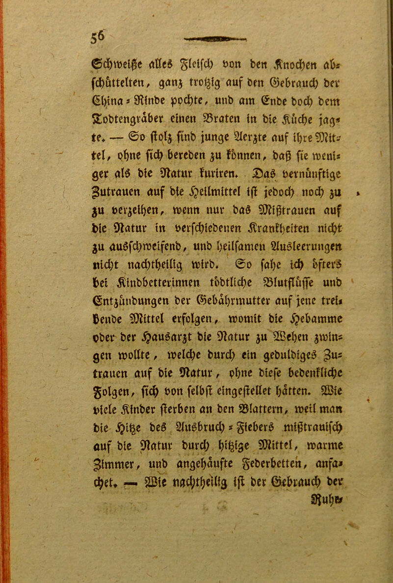 ©d)mel|e rtÖeS Slctfcl) t>on beti ,tlnod)en abs [(Rüttelten, ganj tro^tg öuf brn ©ebraud) bei* €l)inas SRittbc ^oebte, unb am (Jnbe bod) bem Slobtengvabcr einen 95raten in bie Äuebe jaej'« te* — ©0 flolj ftnb junge 3ler^tc auf ihre 5Rits tel, pbne ficb bereben ^u fbnnen, ba0 fie menis ger al^ bic 9latur fuviren, Saö vernünftige Zutrauen auf blc Xpellmittel ijl jeboeb noch ju * ju verreiben, menn nur baö 5SRigtrauen auf blc %atur in vcrf^lcbencn ^rantbei^^n nidbt ju auöfd;>njeifenb, unb beilfamen 5luöleerungeit nid)t nacbtbeiUg wirb, ©o fa()c id) bfter$ bet Äinbbettcrinnen tobtlicbc SSIutflüfle unb ' ßntjünbungen ber ^ebabrmutter auf jene trei* benbe 3}^ittel erfolgen, roowit bic ^ebammc pber ber ^auöarjt bic 9latur ju ^ffieben ^mlns gen mollte, mcld)c burd; ein gebulbigeö ^u« trauen auf bie Olatur, pbne biefc bebenflid;c golgcn, jteb von felbjl cinge|lellct batten. SÖ3ie viele Älnbcr jlcrben an ben ajlattern, meit man bie ^i^e bcS 2luöbrud) s gicberP mi^trauifc^ auf blc platur burd) SWittel, marmc ^Immer, unb angebaufte gebcrbettch, anfa* cbeU rr« nacbtbe^Kg l|^ ber Gwbraucb bev