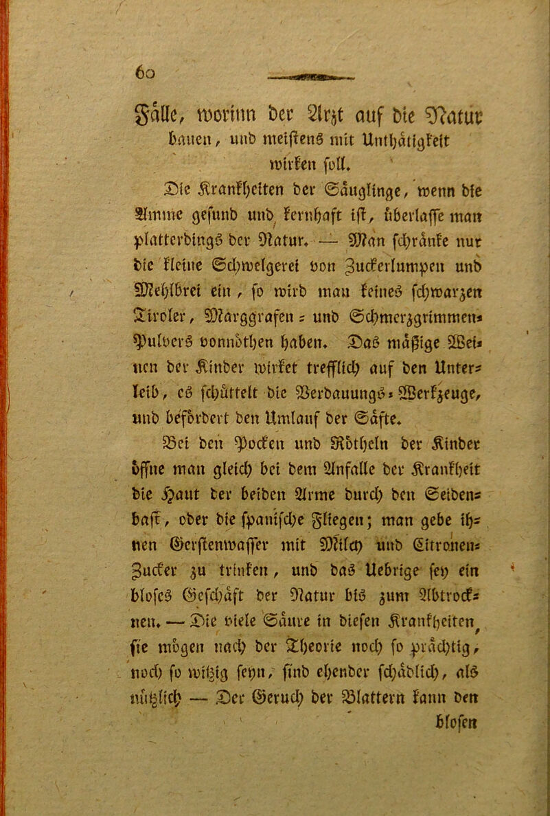 gallc, tDonnn t)ec 2lrjt auf bte ^atut; bauen, unb mcijicnS nüt UntbaUgFelt wtrfen foU, 3^je Äranf(;cltcn bev «Säuglinge, wenn bfe Slmme gefuub unb fernbuft tfl, uberlaffe lumt yltUterbingö bev OZntur* — 9)?an fd)rdn!e nur btc Hetuc ©d)welgerei öon unb fKeblbrci ein , fo wirb luon fetneö fd^war^en S^ircler, SDZörggrafen ; unb Sd)mcr^grimmen« ^ulucrä üonnotljen [)aben> X)a5 madige 5S?e{* ucn bev Äinber wirfet treffüd) auf ben Untere Tctb, cß fd;urtelt bic 53erbauungß* SerF^euge, unb befbvbevt ben Umlauf ber Safte* 58et ben ^oefen unb S?5tl)cln bev Äinbec bffne man gleid) bei bem Slnfallc bev Äranf’be'it Me ^aut bev betben 2lvme buvd) ben Sciben« bajv, ober bte fpaiufd;c gltegen; man gebe tb- nen ©cvftenwaflev mit SQUlcp unb (Sitroüens ^ud’ev 3u tvtuFcn, unb baß Uebrtge fet; ein blefcß 0efd;aft bev D7atuv biß jum 9(btrocfs ucn* — 3Me biele Sduve in biefen ^vaufbclten^ fte mögen nad; ber Xbeovie nod) fo pvddjtig, uod) fo müstg fei;n, fi'nb ebenbev fd)db(td), alß tui^lfd; — ^ev ©evud; bev ^ölattevn Faun ben biofeit
