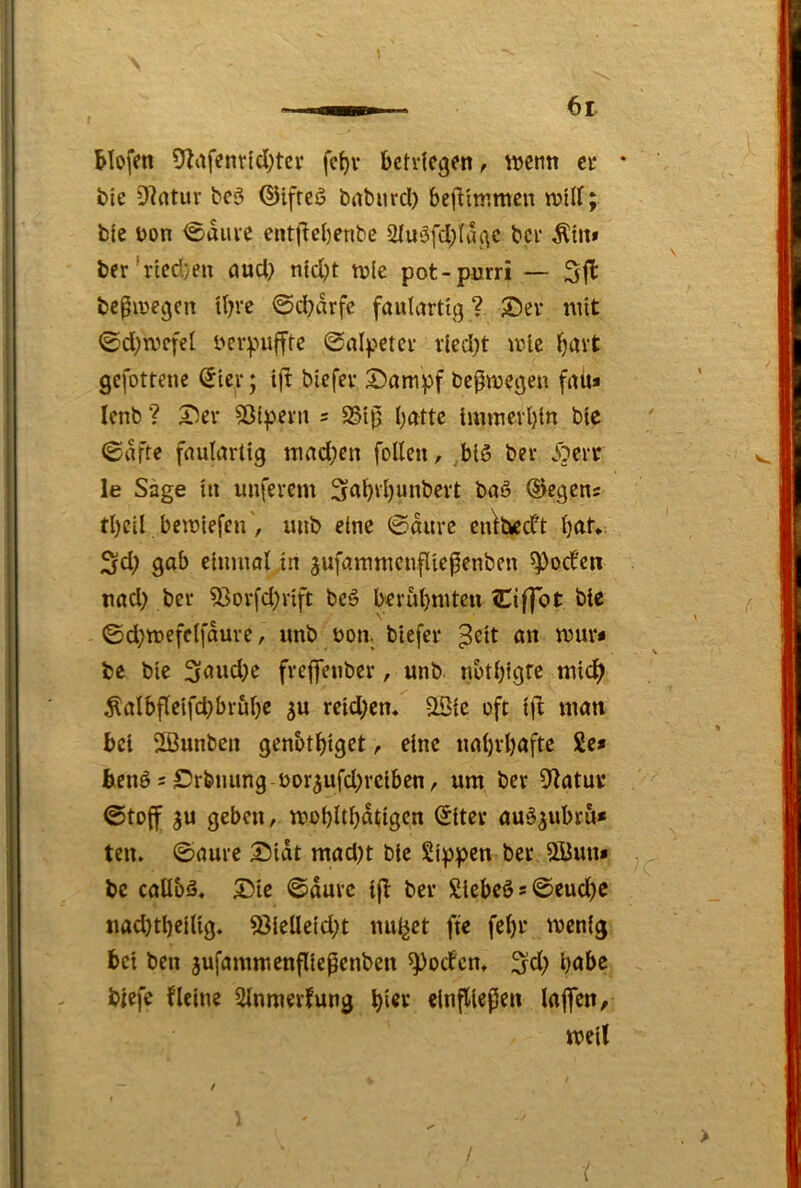 Mofen %tfcnrlcl;tcr fc^v bctv(egen, wenn ci* * bte DIntur bc5 ©ifreö baburd) beiViwmcn will; ble bon <5auie entficbenbe 2(u‘3fcbla.(\c bei* Ättt» ber'ricd)en öud} ntd)t wie pot-purri — bepwegen tbre @<^drfe fauUwtlg ? ®ev mit <£d;wcfel bcvpufftc ©nipetcv vlcd)t wie b^tvt gefottene (Jle^v; blcfev S)ampf bc^wegen fitü» Icnb ? 5)ev ?ßtpern 5 SSl]^ batte luiwevbln btc (ödfte faulartig wad;en foUcn, bl3 ber Jocit le Sage tu nuferem Sabrbunbert baö ©egens tbcil bewlefcn, uub eine 0diirc cu^t^dt b<tf* 3fd; gab einmal in jufammcnfltepenben 5))ocfcti nad) ber 53orfd)rlft bc3 berubmteu Ciffot bte ©d;wefc(fdure, imb bon. btefer ^elt an wur« be ble freflenber, unb notbigre mlc^ ^albf(elfd}brubc reld^cn. StBle oft Ijl matt bei Sßunben genbtblget, eine nabrböfte 2e* bicnö 2 £)rbnung bor^ufd)rciben, um ber 9^atui* ©toff geben, wobltbdtigcn (£iter au3^ubrö» ten» ©aure 3!)ldt mad)t btc Sippen ber 5Öun* bc callbä. 5)ie ©duve tjl ber Slebeö = ©eud)C nad)tbelUg. S3leUeid;t nullet fte febr wenig bet ben jufammenflieflenben ^oefem höbe btefe fleine SInmerfung elnfllcpcn laflen, weit