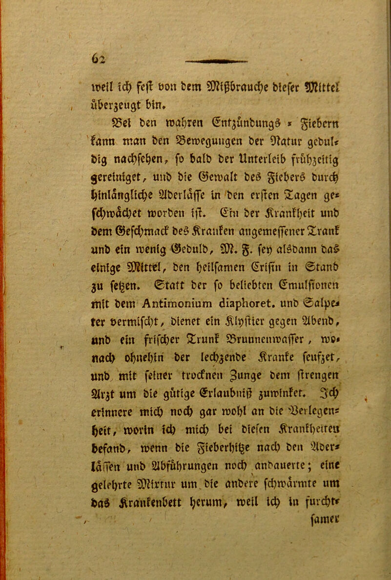 luell \d) fejl öou bem &r«ud;e tiefer tlDZittel utergeugt bin* S5ci ten ttjabren Snf^üntung^ » Stebcm 'fann man ten ^emegungen ter Ütatur gebul< big nad?febcn, fo halt ter Unterleib frubjcUtg gereinlget, mit tie ©cmalt tcö glcberö tuvcb hinlängliche ülterlafye in 'ten evjtcn Stagen ge* fchm^chet ttjorteu til. (5hi ter ^rnnfbeit mit Dem ©efchmarf be§ Äranfcn angemejfencr 21ron! wnt ein mcnlg ©etult, §. fep olötnnn ta§ einige SO^itttl, ten ^rtftn in ©temb 3U fe^cn. 0taft ter fo beliebten S’mulftoncn mit tem Antimonium diaphoret. unt 0alpe* ter t>ermifd}t, bienet ein ÄIi)lUer gegen iUbenb, unt ein frifd)er ^runf SSrunneinnaffer, mo» nad> obnebiri ter lecb^entc Äranfe feuf^et, unt^ mit feiner troefnen 3‘mge tem flirengen Slr^t um tie gütige ®rlaubni§ 3mnfnfef. 5^6 erinnere mich nod) gar mobl an tie 'öerlcgen* heit, worin id) niid? bei tiefen Äranlbetrea befant, wenn tie gieberbilge nad) ten 3lter* IdfTen unt SIbfubrungen nod) antauertc; eine gelehrte 9}?irrur um, tie antere fd)warmre um baä Ärdnfenbett l;crum, weil td> in furcht# fainer